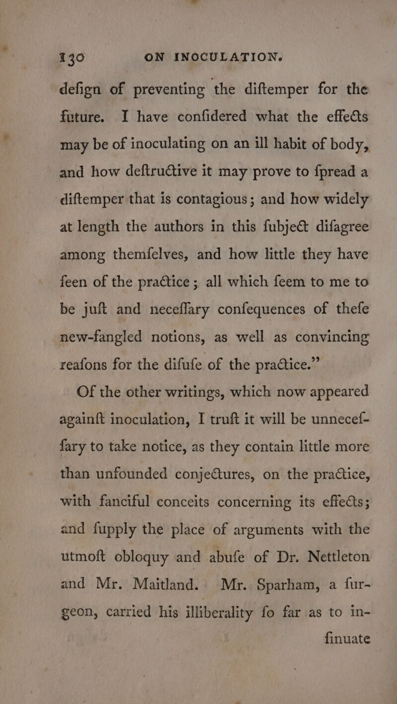 defign of preventing the diftemper for the future. I have confidered what the effects may be of inoculating on an ill habit of body, and how deftructive it may prove to fpread a diftemper that is contagious; and how widely at length the authors in this fubje&amp;@ difagree among themfelves, and how little they have feen of the practice ; all which feem to me to be juft and neceflary confequences of thefe new-fangled notions, as well as convincing reafons for the difufe of the pratice.” Of the other writings, which now appeared againft inoculation, I truft it will be unnecef- fary to take notice, as they contain little more than unfounded conjeftures, on the practice, with fanciful conceits concerning its effects; and fupply the place of arguments with the utmoft obloquy and abufe of Dr. Nettleton and Mr. Maitland. Mr. Sparham, a fur- geon, carried his illiberality fo far as to in- finuate