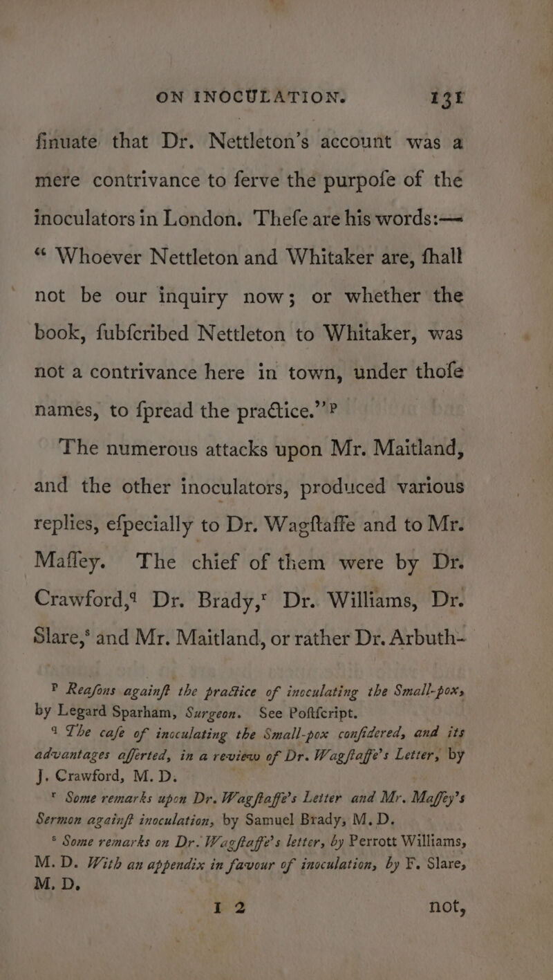 finuate that Dr. Nettleton’s account was a mere contrivance to ferve the purpofe of the inoculators in London. Thefe are his words:— * ‘Whoever Nettleton and Whitaker are, fhall not be our inquiry now; or whether the book, fubfcribed Nettleton to Whitaker, was not a contrivance here in town, under thofe names, to fpread the pradtice.’’? The numerous attacks upon Mr. Maitland, and the other inoculators, produced various replies, efpecially to Dr. Wagftaffe and to Mr. Mafley. The chief of them were by Dr. Crawford,t Dr. Brady,’ Dr. Williams, Dr. Slare,’ and Mr. Maitland, or rather Dr. Arbuth- P Reafons againft the pra&amp;ice of incculating the Small-pox; by Legard Sparham, Surgeon. See Poftfcript. 1 Lhe cafe of inoculating the Small-pox confidered, and its advantages afferted, ina review of Dr. Wagftaffe’s Letter, by J. Crawford, M.D. * Some remarks upon Dr. Wag ftaffe’s Leiter and Mr. Maffy’ 5 Sermon againft inoculation, by Samuel Brady, M.D. ° Some remarks on Dr. Wag ftaffe’s letter, by Perrott Williams, M.D. With an appendix in favour of inoculation, by F. Slare, M. D. I 2 not,