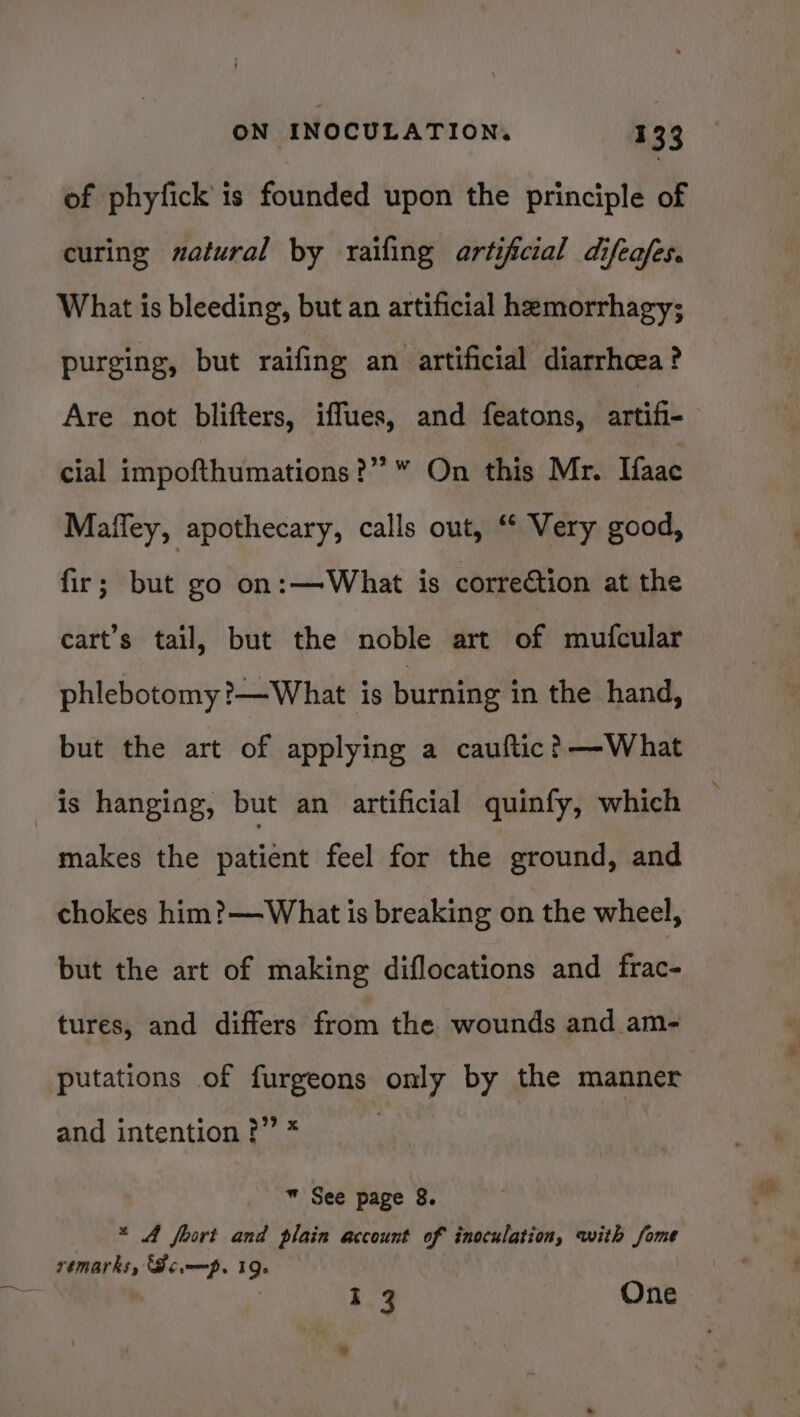 of phyfick is founded upon the principle of curing zatural by raifing artificial difeafes. What is bleeding, but an artificial hemorrhagy; purging, but raifing an artificial diarrhoea ? Are not blifters, iffues, and featons, artifi- cial impofthumations?” “ On this Mr. Haac Mafley, apothecary, calls out, “ Very good, fir; but go on:—What is correétion at the cart’s tail, but the noble art of mufcular phlebotomy ?—What is burning in the hand, but the art of applying a cauftic? —What is hanging, but an artificial quinfy, which makes the patient feel for the ground, and chokes him?—What is breaking on the wheel, but the art of making diflocations and frac- tures, and differs from the wounds and am- putations of furgeons only by the manner and intention ?” * w See page 8. * A foort and plain account of inoculation, with fome remarks, Somp. 19. I 3 One