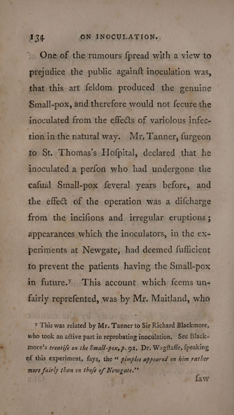 One of the rumours fpread with a view to prejudice the public againft inoculation was, that this art feldom produced the genuine Small-pox, and therefore would not fecure the inoculated from the effects of variolous infec- tion in the natural way. Mr. Tanner, furgeon to St. Thomas's Hofpital, declared that he inoculated a perfon who had undergone the cafual Small-pox feveral years before, and the effect of the operation was a difcharge from the incifions and irregular eruptions ; appearances which the inoculators, 1n the ex- periments at Newgate, had deemed fufficient to prevent the patients having the Small-pox in future.Y This account which feems un- fairly reprefented, was by Mr. Maitland, who ¥ This was related by Mr. Tanner to Sir Richard Blackmore, who took an aétive part in reprobating inoculation, See Black- more’s treatife on the Small-pox; p.92. Dr. Wagttafte, {peaking of this experiment, fays, the « pimples appeared on him rather more fairly than on thofe of Newgate.”* . : ait. faw