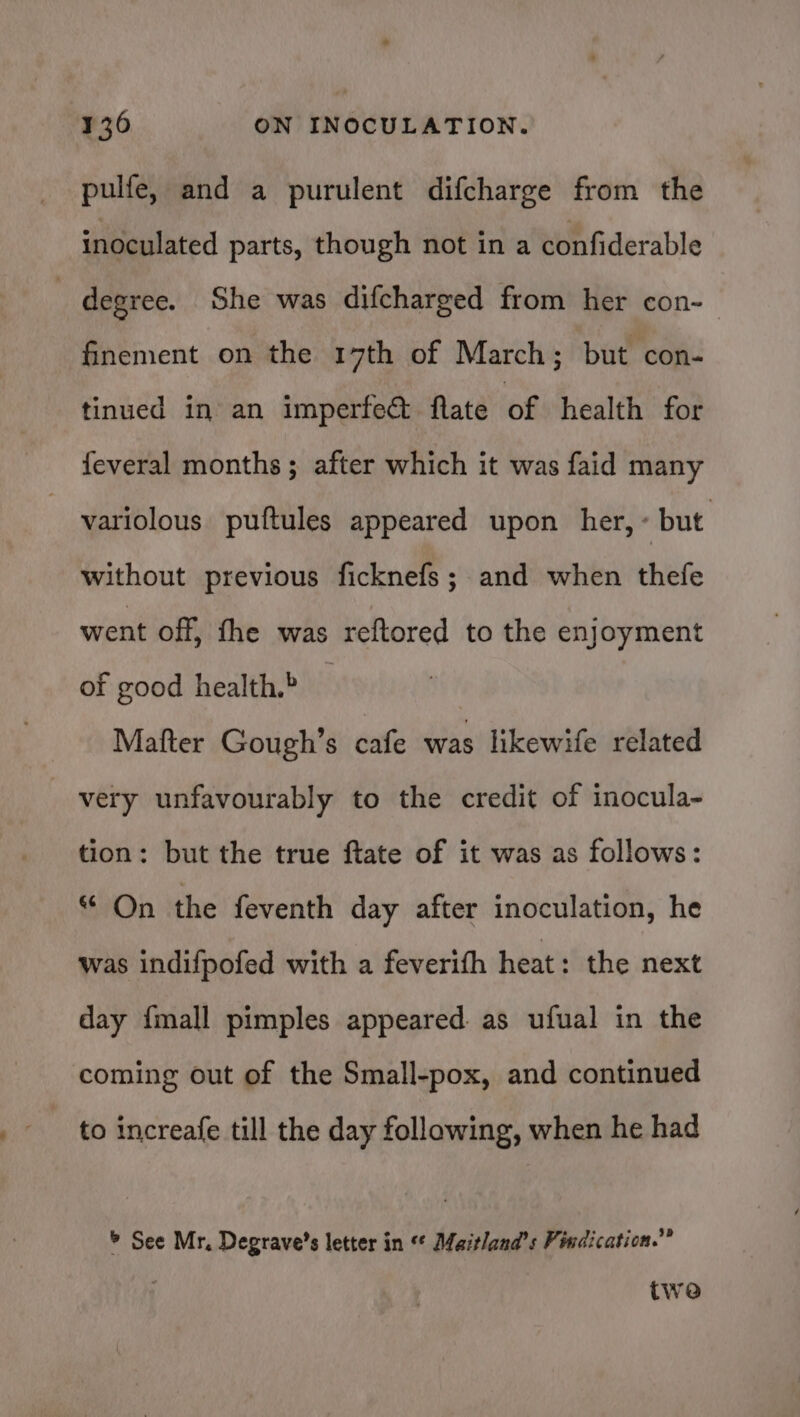 pulfe, and a purulent difcharge from the inoculated parts, though not in a confiderable degree. She was difcharged from her con- finement on the 17th of March; but con- tinued in an imperfedt flate of health for feveral months; after which it was faid many variolous puftules appeared upon her, “but. without previous ficknefs; and when thefe went off, fhe was reftored to the enjoyment of good health.» Mafter Gough’s cafe was likewife related very unfavourably to the credit of inocula- tion: but the true ftate of it was as follows: “ On the feventh day after inoculation, he was indifpofed with a feverifh heat: the next day {mall pimples appeared. as ufual in the coming out of the Small-pox, and continued ~ to increafe till the day following, when he had * See Mr, Degrave’s letter in ** Maitlana’s Findication.” twe