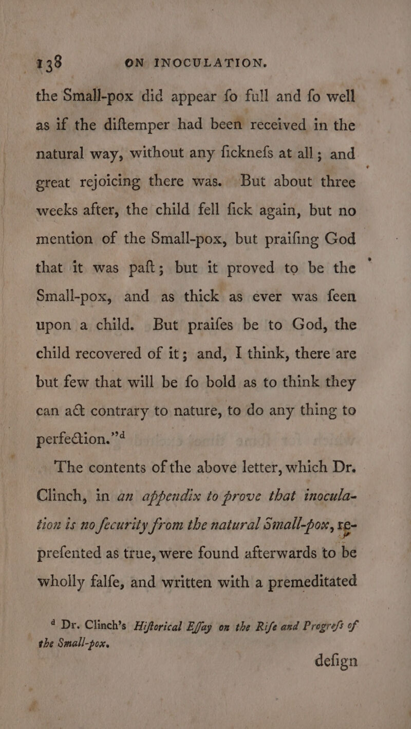 the Small-pox did appear fo full and fo well as if the diftemper had been received in the natural way, without any ficknefs at all; and great rejoicing there was. But about three : weeks after, the child fell fick again, but no mention of the Small-pox, but praifing God that it was paft; but it proved to be the Small-pox, and as thick as ever was feen upon a child. But praifes be to God, the child recovered of it; and, I think, there are but few that will be fo bold as to think they can act contrary to nature, to do any thing to perfection.””4 | The contents of the above letter, which Dr. Clinch, in an appendix to prove that inocula- tion is no fecurity from the natural Small-pox, re prefented as true, were found afterwards to be wholly falfe, and written with a premeditated * Dr. Clinch’s Hiftorical Effay on the Rife and Progre/s of the Small-pox. defign