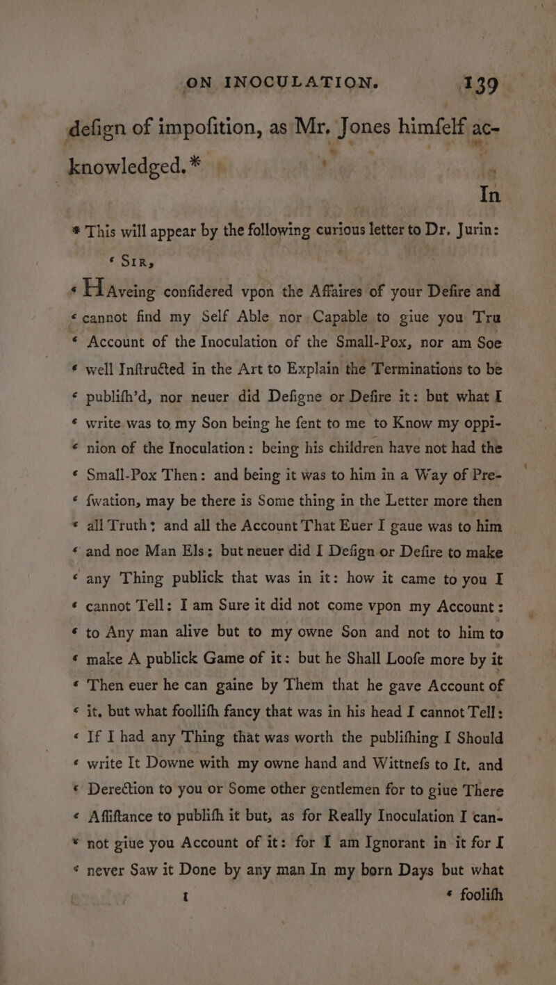 In * SIR; € e a “ a « a a a a a a a a “ a “° a ~ a “a Account of the Inoculation of the Small-Pox, nor am Soe well Inftru€ted in the Art to Explain the Terminations to be publifh’d, nor neuer did Defigne or Defire it: but what I write was to my Son being he fent to me to Know my oppi- nion of the Inoculation : being his children have not had the Small-Pox Then: and being it was to him in a Way of Pre- f{wation, may be there is Some thing in the Letter more then all Truth; and all the Account That Euer I gaue was to him and noe Man Els; but neuer did I Defign or Defire to make any Thing publick that was in it: how it came to you I cannot Tell: I am Sure it did not come vpon my Account: to Any man alive but to my owne Son and not to him to make A publick Game of it: but he Shall Loofe more by it Then euer he can gaine by Them that he gave Account of it, but what foollifh fancy that was in his head I cannot Tell: If I had any Thing that was worth the publithing I Should write It Downe with my owne hand and Wittnefs to It. and Deredtion to you or Some other gentlemen for to giue There Affiftance to publifh it but, as for Really Inoculation I can- not giue you Account of it: for I am Ignorant in it for I never Saw it Done by any man In my born Days but what t * foolith