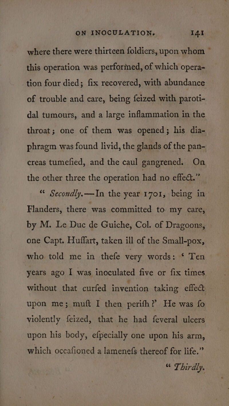 where there were thirteen foldiers, upon whom ° this operation was performed, of which opera- tion four died; fix recovered, with abundance of trouble and care, being feized with paroti- dal tumours, and a large inflammation in the throat; one of them was opened; his dia- phragm was found livid, the glands of the pan- creas tumefied, and the caul gangrened. On the other three the operation had no effect.” “* Secondly. —In the year 1701, being in Flanders, there was committed to my care, by M. Le Duc de Guiche, Col. of Dragoons, one Capt. Huffart, taken ill of the Small-pox, who told me in thefe very words: * Ten years ago I was inoculated five or fix times without that curfed invention taking effect upon me; muft I then perifh? He was fo violently feized, that he had feveral ulcers upon his body, efpecially one upon his arm, which occafioned a lamenefs thereof for life.” “ Thirdly.