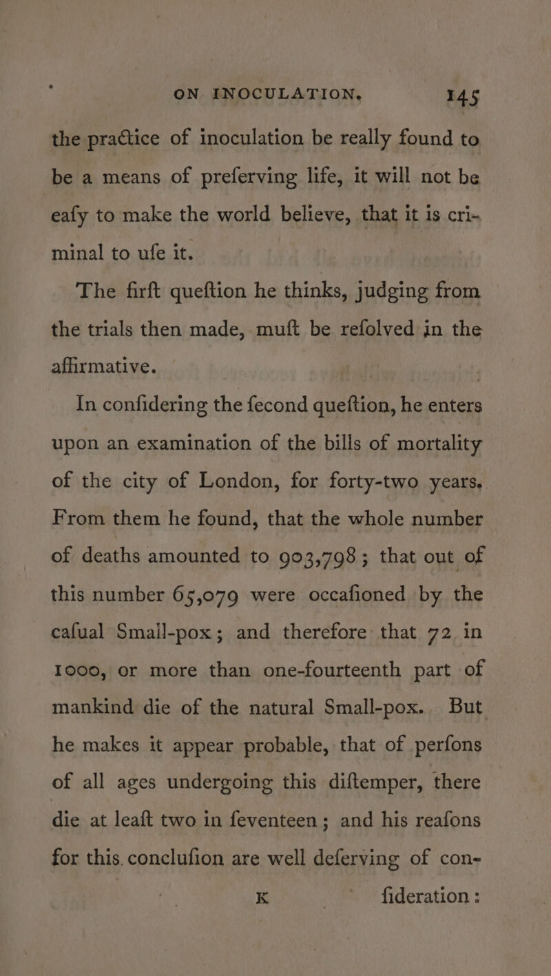 the practice of inoculation be really found to be a means of preferving life, it will not be eafy to make the world believe, that it is cri- minal to ufe it. | The firft queftion he thinks, judging from the trials then made, muft be refolved in the affirmative. ) In confidering the fecond queftion, he enters upon an examination of the bills of mortality of the city of London, for forty-two years. From them he found, that the whole number of deaths amounted to 903,798; that out of this number 65,079 were occafioned by the cafual Smail-pox; and therefore that 72 in 1000, or more than one-fourteenth part of mankind die of the natural Small-pox.. But he makes it appear probable, that of perfons of all ages undergoing this diftemper, there ‘die at leaft two in feventeen; and his reafons for this. conclufion are well deferving of con- K /* \ fideration s