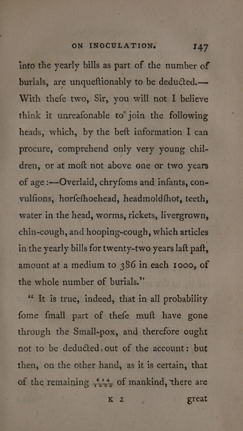 into the yearly bills as part of the number of burials, are unqueftionably to be deducted.— With thefe two, Sir, you will not I believe think it unreafonable to’ join the following heads, which, by the beft information I can procure, comprehend only very young chil- dren, or at moft not above one or two years of age :—Overlaid, chryfoms and infants, con- vulfions, horfefhoehead, headmoldthot, teeth, water in the head, worms, rickets, livergrown, chin-cough, and hooping-cough, which articles inthe yearly bills for twenty-two years laft paft, amount at a medium to 386 in each 1000, of the whole number of burials.” ** It is true, indeed, that in all probability fome fmall part of thefe muft have gone through the Small-pox, and therefore ought not to be deducted, out of the account: but then, on the other hand, as it is certain, that of the remaining ,°14, of mankind, there are Kr ; great