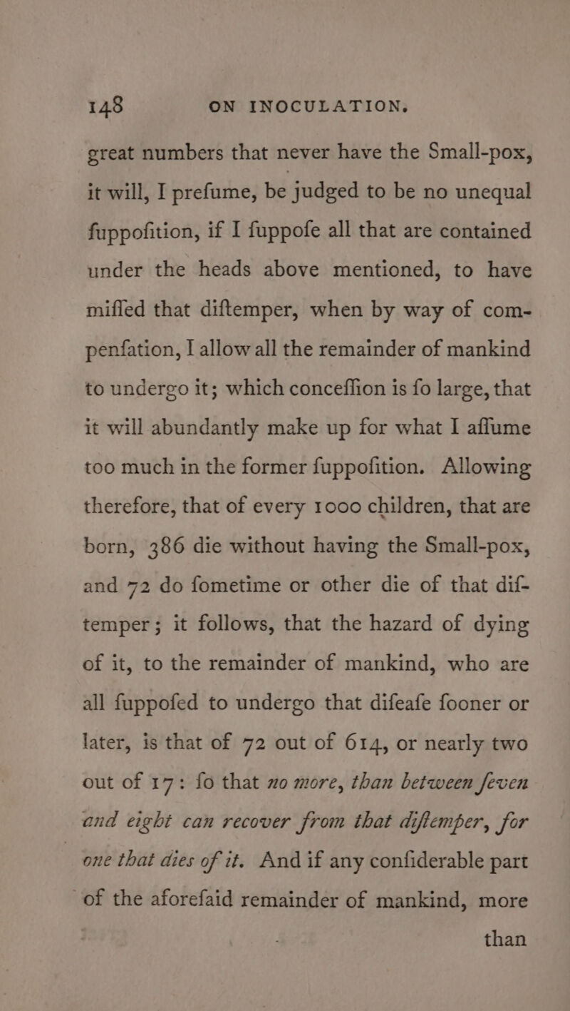 great numbers that never have the Small-pox, it will, I prefume, be judged to be no unequal fuppofition, if I fuppofe all that are contained under the heads above mentioned, to have miffed that diftemper, when by way of com- penfation, I allow all the remainder of mankind to undergo it; which conceflion is fo large, that it will abundantly make up for what I aflume too much in the former fuppofition. Allowing therefore, that of every 1000 children, that are born, 386 die without having the Small-pox, and 72 do fometime or other die of that dif- temper; it follows, that the hazard of dying of it, to the remainder of mankind, who are all fuppofed to undergo that difeafe fooner or later, is that of 72 out of 614, or nearly two out of 17: fo that 2o more, than between feven and eight can recover from that difiemper, for one that dies of it. And if any confiderable part of the aforefaid remainder of mankind, more than