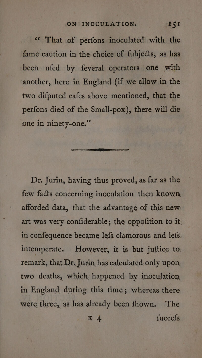 ‘¢ That of perfons inoculated with the fame caution in the choice of fubjects, as has been ufed by feveral operators one with another, here in England (if we allow in the two difputed cafes above mentioned, that the perfons died of the Small-pox), there will die one in ninety-one.” Dr. Jurin, having thus proved, as far as the few facts concerning inaculation then known, afforded data, that the advantage of this new: art was very confiderable; the oppofition to it; in confequence became lefs clamorous and lefs. intemperate. However, it is but juftice to. remark, that Dr. Jurin, has calculated. only upon, two deaths, which happened by inoculation in England during this time; whereas there were three, as has already been fhown. The K 4 fuccefs