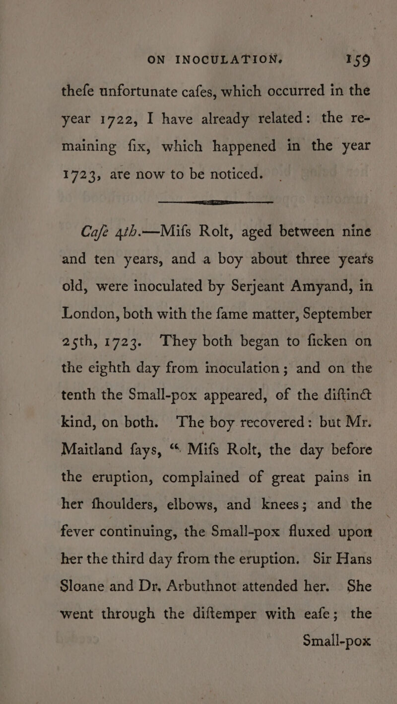 thefe unfortunate cafes, which occurred in the year 1722, I have already related: the re- maining fix, which happened in the year 1723, are now to be noticed. Cafe 4th.—Mifs Rolt, aged between nine and ten years, and a boy about three years old, were inoculated by Serjeant Amyand, in London, both with the fame matter, September 25th, 1723. They both began to ficken on the eighth day from moculation; and on the tenth the Small-pox appeared, of the diftiné kind, on both. ‘The boy recovered: but Mr. Maitland fays, “ Mifs Rolt, the day before the eruption, complained of great pains in her fhoulders, elbows, and knees; and the fever continuing, the Small-pox fluxed upon her the third day from the eruption. Sir Hans Sloane and Dr, Arbuthnot attended her. She went through the diftemper with eafe; the Small-pox