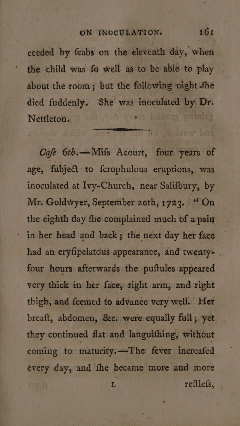 ceeded by feabs on the eleventh day, when ‘the child was: fo well as to be able to play about the room; but the following night -fhe died fuddenly. ‘She was inoculated Hick Dr. Nettleton.. , Café 6th.—Mifs Acourt, four. years of age, fubjea- to f{crophulous eruptions, was inoculated at Ivy-Church, near Salifbury, by Mr. Goldwyer, September 2oth, 1723. On | the eighth day fle complained much of apain ' in her head and back ; the next day her face had an eryfipelatous appearance, and twenty- . four hours afterwards the puftules appeared _ very thick in her face, right arm, and right thigh, and feemed to advance very well. Her breaft, abdomen, . &amp;c. were equally full; yet they continued flat and languifhing, without coming to maturity. The fever increafed every day, and fhe became more and more iD reftlefs,