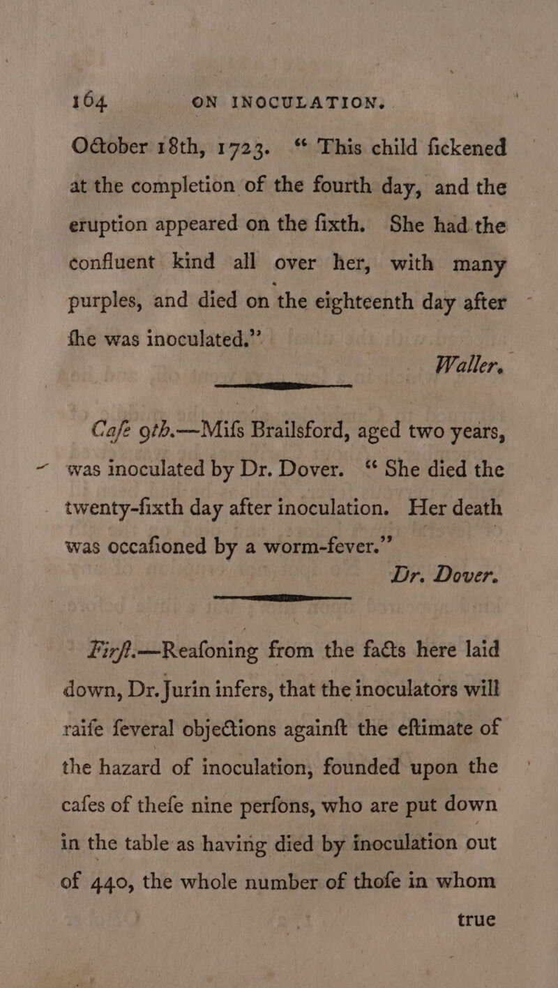 OGober 18th, 1723. ‘ This child fickened at the completion of the fourth day, and the eruption appeared on the fixth. She had.the confluent kind all over her, with many purples, and died on the eighteenth day after fhe was inoculated.”’ Waller. Cafe 9th. —Mils Brailsford, aged two years, was inoculated by Dr. Dover. ‘ She died the twenty-fixth day after inoculation. Her death Dr. Dover. was occafioned by a worm-fever.’ oo TESS oe Re Firft—Reafoning from the facts here laid down, Dr. Jurin infers, that the inoculators will raife feveral objections againft the eftimate of the hazard of inoculation, founded upon the cafes of thefe nine perfons, who are put down in the table as having died by inoculation out of 440, the whole number of thofe in whom true