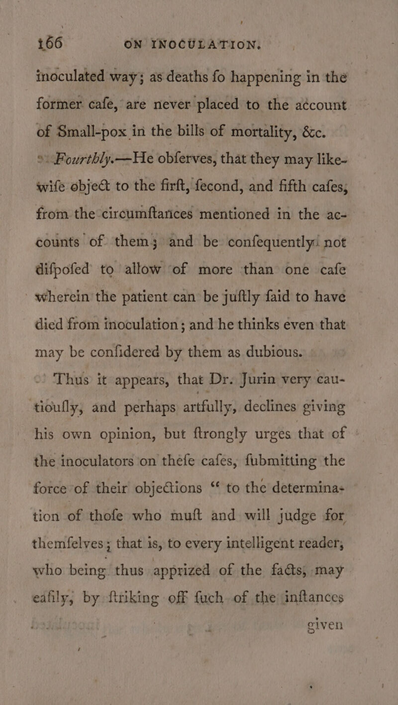 inoculated way; as deaths fo happening in the former cafe, are never placed to the a¢count of Small-pox in the bills of mortality, &amp;c. 9 Fourthly.—He obferves, that they may like- wife object to the firft, fecond, and fifth cafes; from the circumftarices mentioned in the ac- counts of them; and be confequently: not difpofed to allow of more ‘than one cafe wherein the patient can be juftly faid to have died from inoculation ; and he thinks even that may be confidered by them as dubious. Thus it appears, that Dr. Jurin very cau- tiouflly, and perhaps artfully? declines giving his own opinion, but ftrongly urges that of | the inoculators on thefe cafes, fubmitting the force of their objections ‘ to the determina+ tion of thofe who muft and will judge for themfelves; that is, to every intelligent reader, who being. thus apprized of the facts, may eafily, by ftriking off fuch. of the inftances | given /