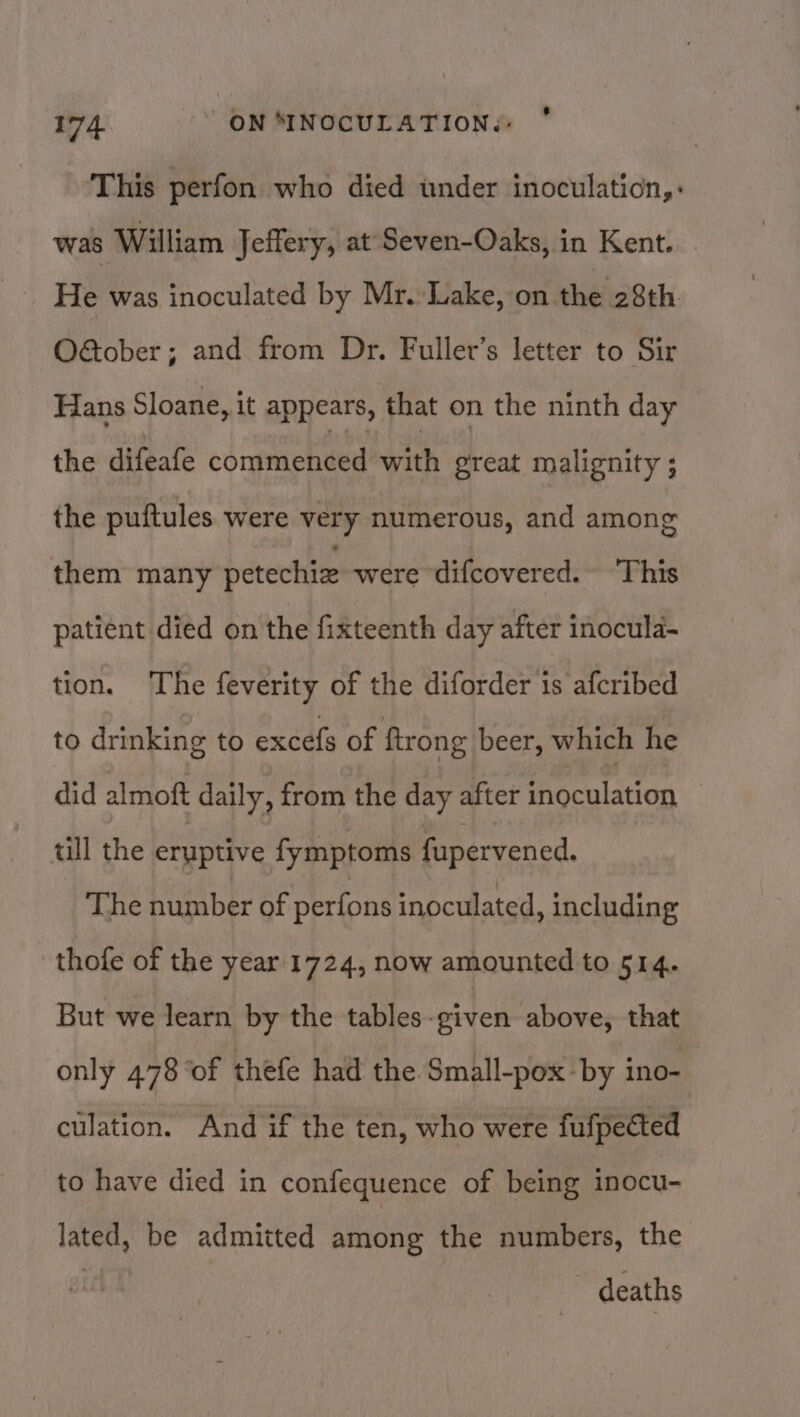 This perfon who died under inoculaticn,: was William Jeffery, at'Seven-Oaks, in Kent. He was inoculated by Mr. Lake, on the 28th O€ober; and from Dr. Fuller’s letter to Sir Hans Sloane, it appears, that on the ninth day the difeafe commenced with great malignity ; the puftules were very numerous, and among them many petechiz were difcovered. ‘This patient died on the fixteenth day after inocula- tion. The feverity of the diforder 1s afcribed to drinking to excefs of ftrong beer, which he did almoft daily, from the day after ingculation ull the eruptive fymptoms fupervened. The number of perfons inoculated, including thofe of the year 1724, now amounted to 514. But we learn by the tables-given above, that only 478 of thefe had the Small-pox by ino-. culation. And if the ten, who were fufpected to have died in confequence of being inocu- lated, be admitted atione the numbers, the deaths