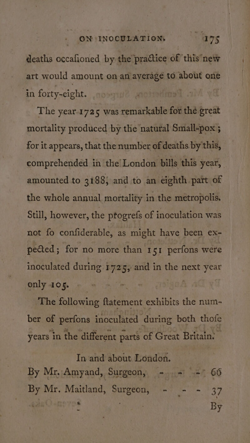 deaths occafioned by the practice of ‘this’new art would amount on an average to about one in fect ciphe! | The year.1725 was remarkable for thé great mortality produced by the natural Small-pox ; for it appears, that the number of deaths by this, comprehended in the’ London bills this year, amounted to 3188} and to an éighth part of the whole annual mortality in the metropolis, Still, however, the ptogrefs of inoculation was not fo confiderable, as might have been ex- pected ; for no more than 1 SI perfons were inoculated during 1725, and in the next year only 405. 2% he following ftatement exhibits the num- ber of perfons inoculated ‘during both thofe years in the different parts of Great Britain: In-and about. London. By Mr. Amyand, Surgeon, - = = 66 By Mr. Maitland, Surgeon, - = - 37 paComeros é : Be