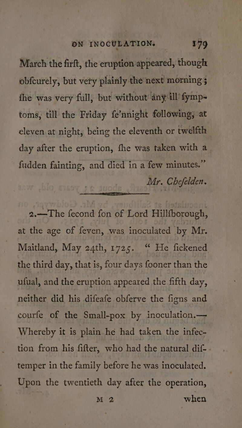 March the firft, the eruption appeared, though obfcurely, but very plainly the next morning 5 ihe was very full, but without’ any il’ fymp- toms, till the Friday fe’nnight following; at eleven at night, being the eleventh or twelfth day after the eruption, fhe was taken with a_ fudden fainting, and died in a few minutes.” Mr. Chefelden. * 2.— The fecond fon of Lord Hillfborough, at the age of feven, was eecaibited by Mr. Maitland, May 24th, 1725. “ He fickened the third day, that is, four days fooner than the ufual, and the eruption appeared the fifth day, neither did his difeafe obferve the figns and © courfe of the Small-pox by inoculation.— Whereby it is plain he had taken the infec- tion from his fifter, who hall the natural dif- - temper in the family before he was inoculated. Upon the twentieth day after the operation, M 2 when