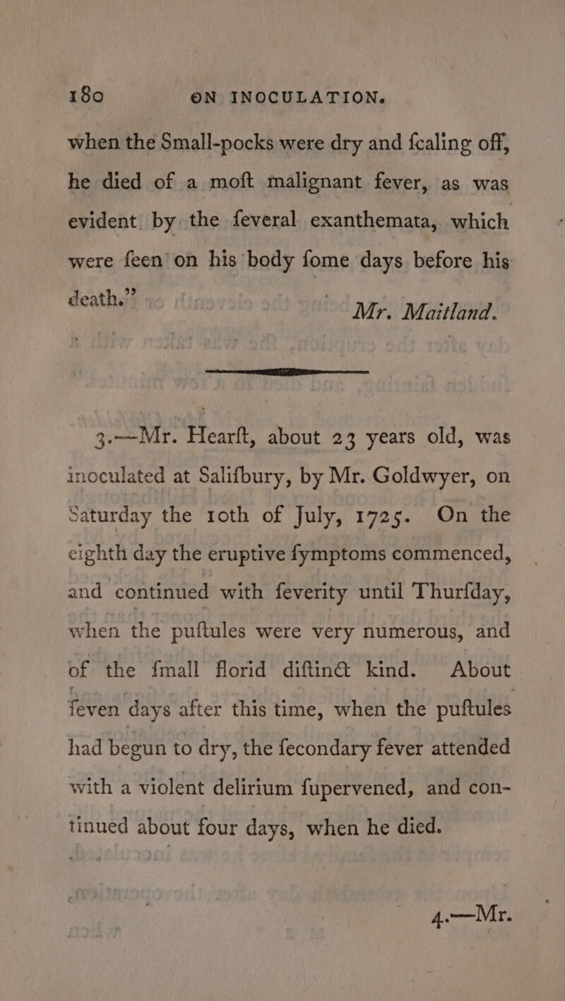 when the Small-pocks were dry and fcaling off, he died of a moft malignant fever, as was evident. by the feveral exanthemata, which were feen’on his body fome days before his death.” Mr. Maitland. 3.—Mr. Hearft, about 2 3 years old, was inoculated at Salifbury, by Mr. Goldwyer, on Saturday the roth of July, 1725. On the eighth day the eruptive fymptoms commenced, and continued with feverity until Thurfday, when the puftules were very numerous, and of the {mall florid diftin@ kind. About TURES after this bine. when the puftules had begun to dry, the fecondary fever attended with a violent delirium fupervened, and con- tinued about four days, when he died. 4o—Mr.