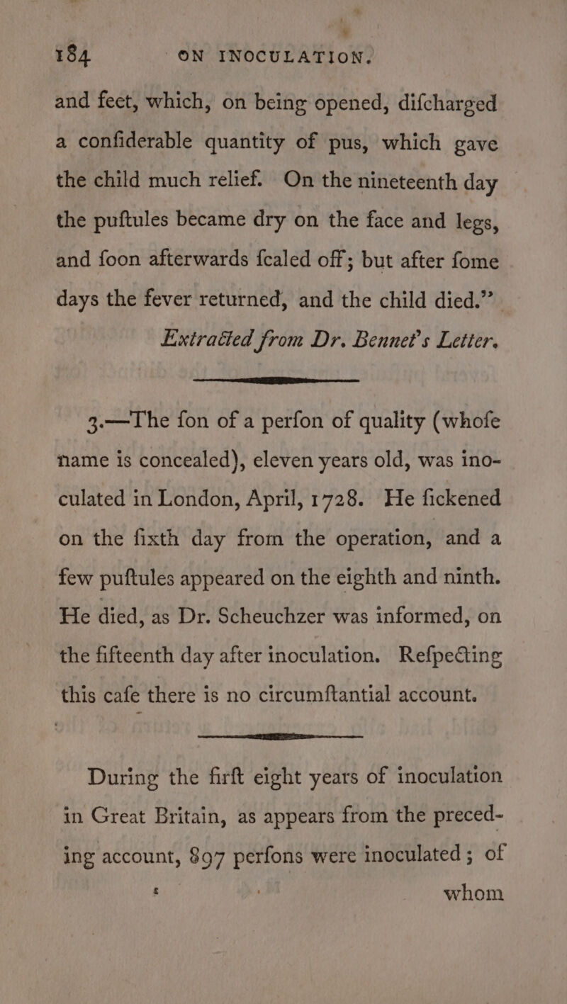 and feet, which, on being opened, difcharged a confiderable quantity of pus, which gave the child much relief. On the nineteenth day the puftules became dry on the face and legs, and foon afterwards fcaled off; but after fome days the fever returned, and the child died.” Exiraéted from Dr. Bennet’s Letier. 3.—The fon of a perfon of quality (whofe name is concealed), eleven years old, was ino- culated in London, April, 1728. He fickened on the fixth day from the operation, and a few puftules appeared on the eighth and ninth. He died, as Dr. Scheuchzer was informed, on the fifteenth day after inoculation. RefpeCting this cafe there is no circumftantial account. During the firft eight years of inoculation in Great Britain, as appears from the preced- ing account, 897 perfons were inoculated ; of whom