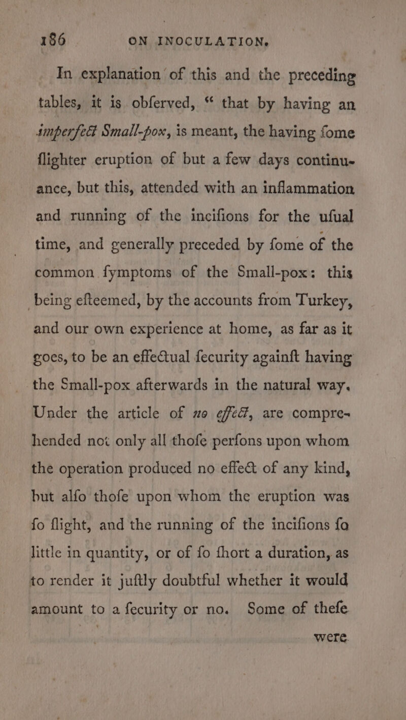 In explanation of this and the preceding tables, it is obferved, “ that by having an smperfect Small-pox, is meant, the having fome flighter eruption of but a few days continu- ance, but this, attended with an inflammation and running of the incifions for the ufual time, and generally preceded by fome of the common fymptoms of the Small-pox: this being efteemed, by the accounts from Turkey, and our own experience at home, as far as it goes, to be an effectual fecurity againft having the Small-pox afterwards in the natural way, Under the article of uo effed, are compre- hended noi only all thofe perfons upon whom the operation produced no effe&amp;t of any kind, but alfo thofe upon whom the eruption was fo flight, and the running of the incifions fo little in quantity, or of fo fhort a duration, as to render it juftly doubtful whether it would amount to a fecurity or no. Some of thefe ) were.