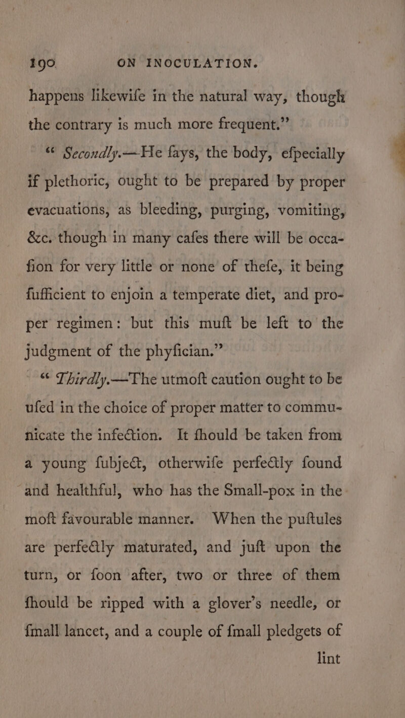 happens likewife in the natural way, though the contrary is much more frequent.” © Secondly.—He fays, the body, efpecially if plethoric, ought to be prepared by proper evacuations, as bleeding, purging, vomiting, &amp;c. though in many cafes there will be occa- fion for very little or none of thefe, it being fufficient to enjoin a temperate diet, and pro- per regimen: but this muft be left to the judgment of the phyfician.” © Thirdly.—The utmoft caution ought to be ufed in the choice of proper matter to commu- Nicate the infection. It fhould be taken from a young fubjeGt, otherwife perfeCtly found ~and healthful, who has the Small-pox in the moft favourable manner. When the puftules are perfeQly maturated, and juft upon the turn, or foon after, two or three of them fhould be ripped with a glover’s needle, or {mall lancet, and a couple of fmall pledgets of lint