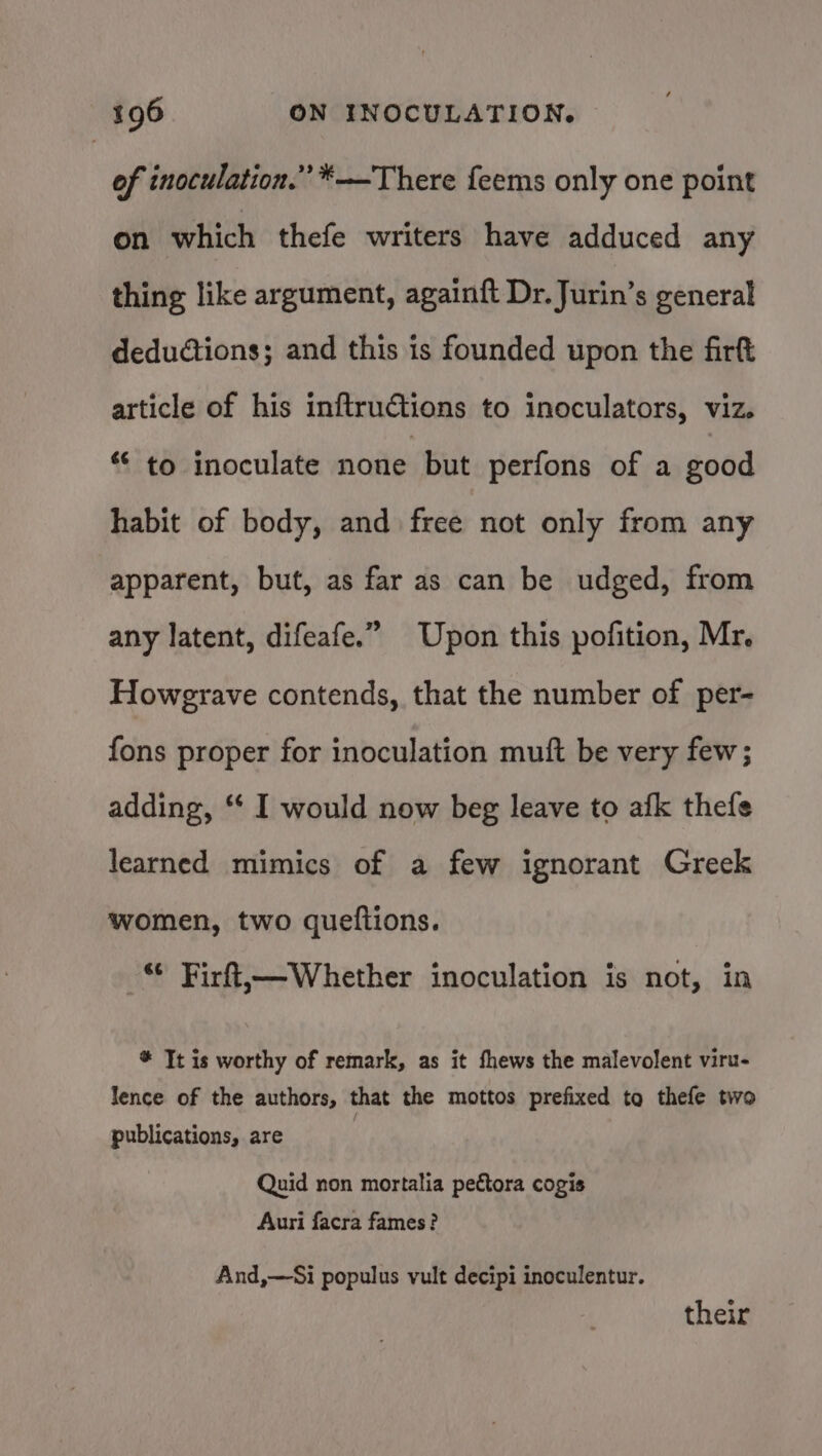 of inoculation.” *—There feems only one point on which thefe writers have adduced any thing like argument, againft Dr. Jurin’s general deductions; and this is founded upon the firt article of his inftructions to inoculators, viz. “ to inoculate none but perfons of a good habit of body, and free not only from any apparent, but, as far as can be udged, from any latent, difeafe.” Upon this pofition, Mr. Howgrave contends, that the number of per- fons proper for inoculation muft be very few; adding, * I would now beg leave to afk thefe learned mimics of a few ignorant Greek women, two queftions. © Firft,—Whether inoculation is not, in # Tt is worthy of remark, as it fhews the malevolent viru- lence of the authors, that the mottos prefixed to thefe two publications, are Quid non mortalia pectora cogis Auri facra fames? And,—Si populus vult decipi inoculentur. their