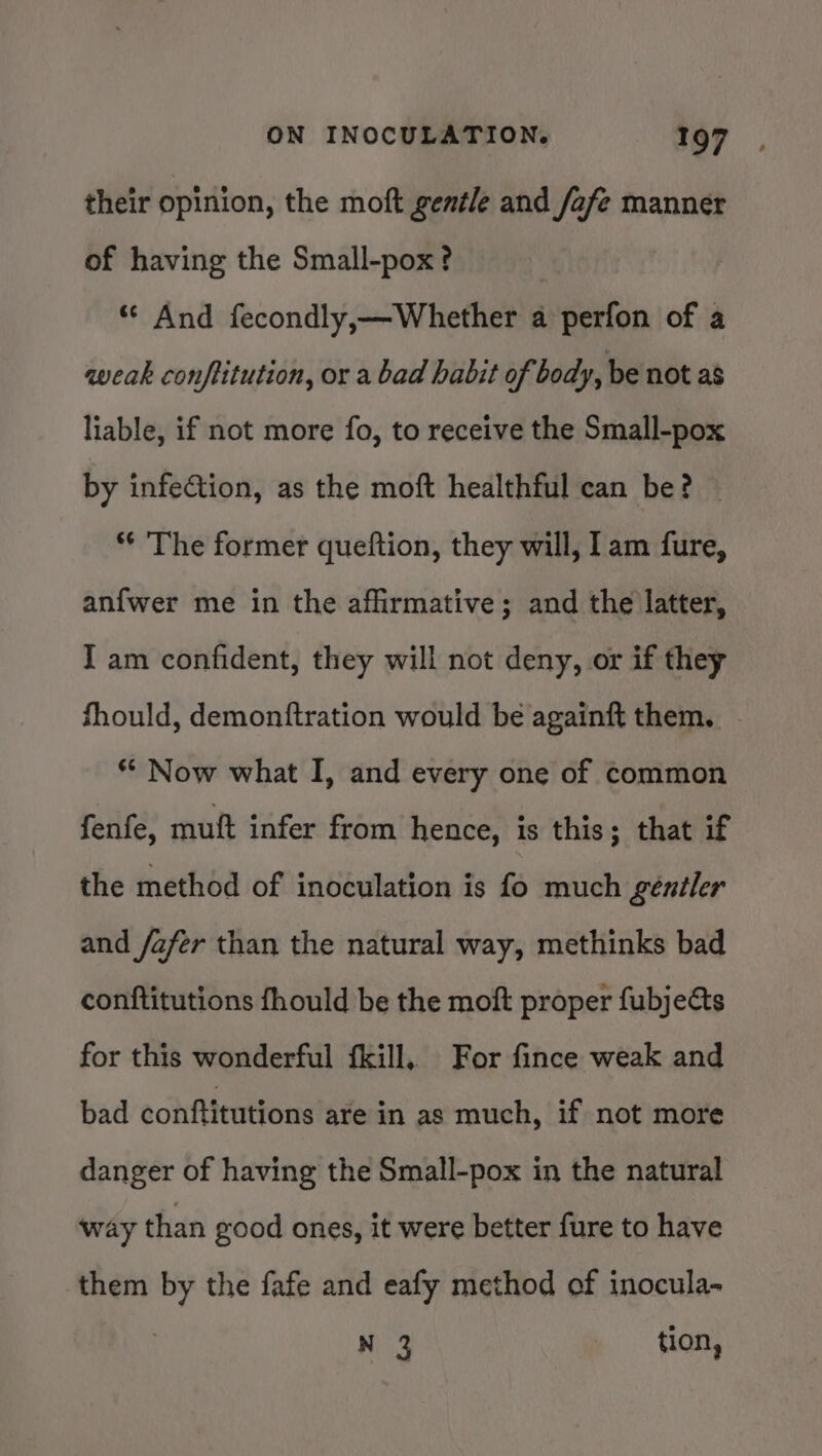 their opinion, the moft gentle and fafe manner of having the Small-pox? | “© And fecondly,—Whether a perfon of a weak conftitution, or a bad habit of body, be not as liable, if not more fo, to receive the Small-pox by infection, as the moft healthful can be? *¢ The former queftion, they will, Iam fure, anfwer me in the affirmative; and the latter, I am confident, they will not deny, or if they fhould, demonftration would be againft them. ** Now what I, and every one of common fenfe, muft infer from hence, is this; that if the method of inoculation is fo much gentler and /afer than the natural way, methinks bad conftitutions fhould be the moft proper fubjets for this wonderful fkill, For fince weak and bad conftitutions are in as much, if not more danger of having the Small-pox in the natural way than good ones, it were better fure to have them by the fafe and eafy method of inocula- N 3 tion,