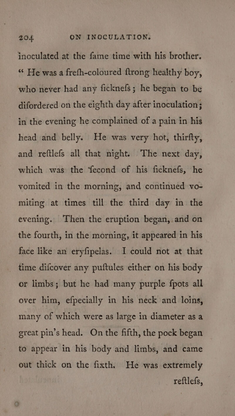 inoculated at the fame time with his brother. “* He was a frefh-coloured ftrong healthy boy, who never had any ficknefs; he began to be difordered on the eighth day after inoculation; in the evening he complained of a pain in his head and belly. He was very hot, thirfty, and reftlefs all that night. The next day, which was the Yecond of his ficknefs, he vomited in the morning, and continued vo- miting at times till the third day in the evening. Then the eruption began, and on the fourth, in the morning, it appeared in his face like an eryfipelas. I could not at that time difcover any puftules either on his body or limbs; but he had many purple fpots all over him, efpecially in his neck and loins, many of which were as large in diameter as a great pin’s head. On the fifth, the pock began to appear in his body and limbs, and came out thick on the fixth. He was extremely reftlefs,