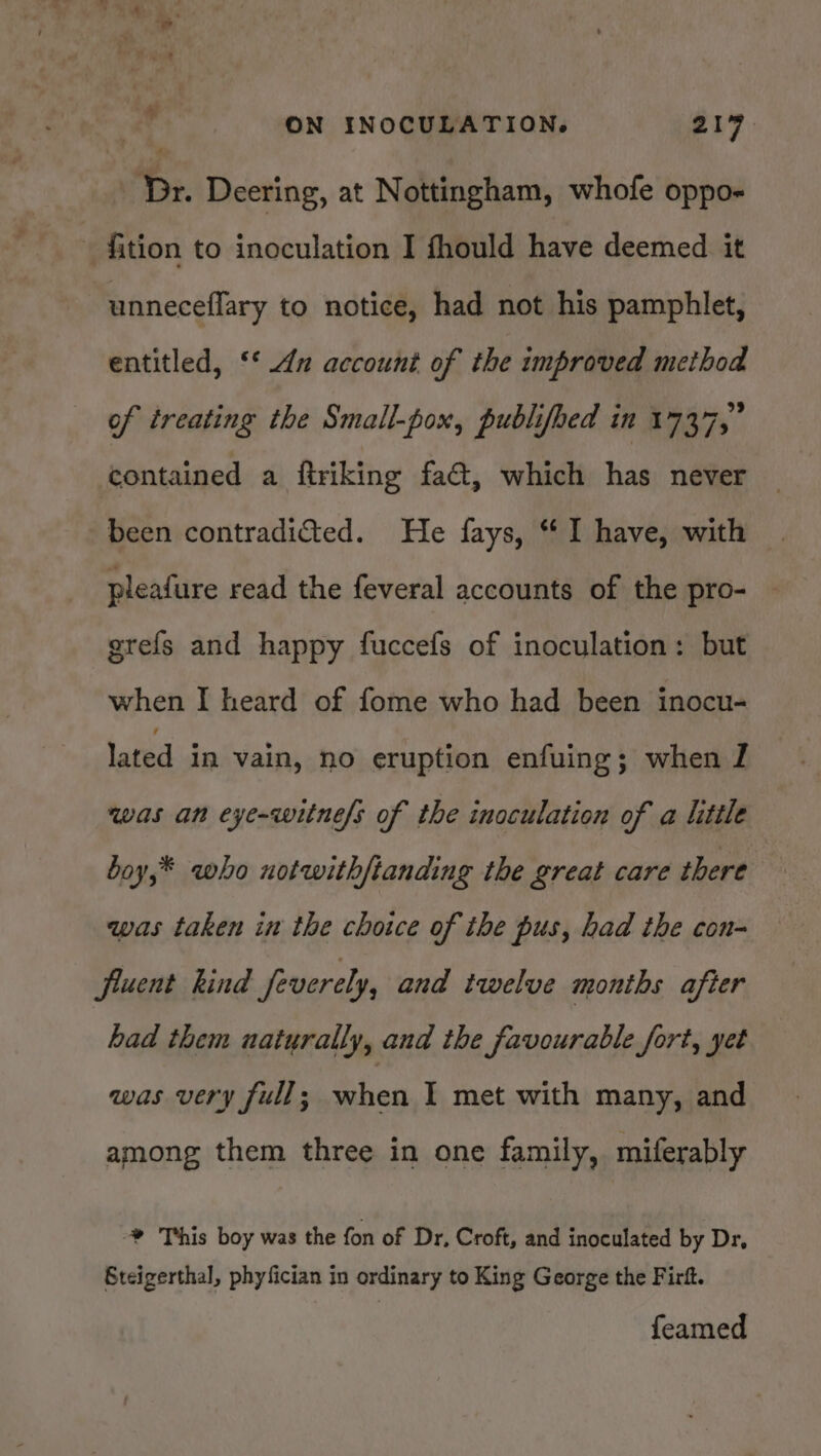 * 4 ON INOCULATION. 219. Dr. Deering, at Nottingham, whofe oppo- — fition to inoculation I fhould have deemed it unneceflary to notice, had not his pamphlet, entitled, ‘‘ 42 account of the improved method of treating the Small-pox, publifbed in 1737,” contained a ftriking fact, which has never been contradited. He fays, “ I have, with pleafure read the feveral accounts of the pro- grefs and happy fuccefs of inoculation: but when I heard of fome who had been inocu- lated in vain, no eruption enfuing; when I was an eye-witnefs of the inoculation of a little boy,* who notwith/tanding the great care there was taken in the choice of the pus, had the con- fluent kind feverely, and twelve months after had them naturally, and the favourable fort, yet was very full ; when I met with many, and among them three in one family, miferably * This boy was the fon of Dr, Croft, and inoculated by Dr, Steigerthal, phyfician in ordinary to King George the Firft. feamed