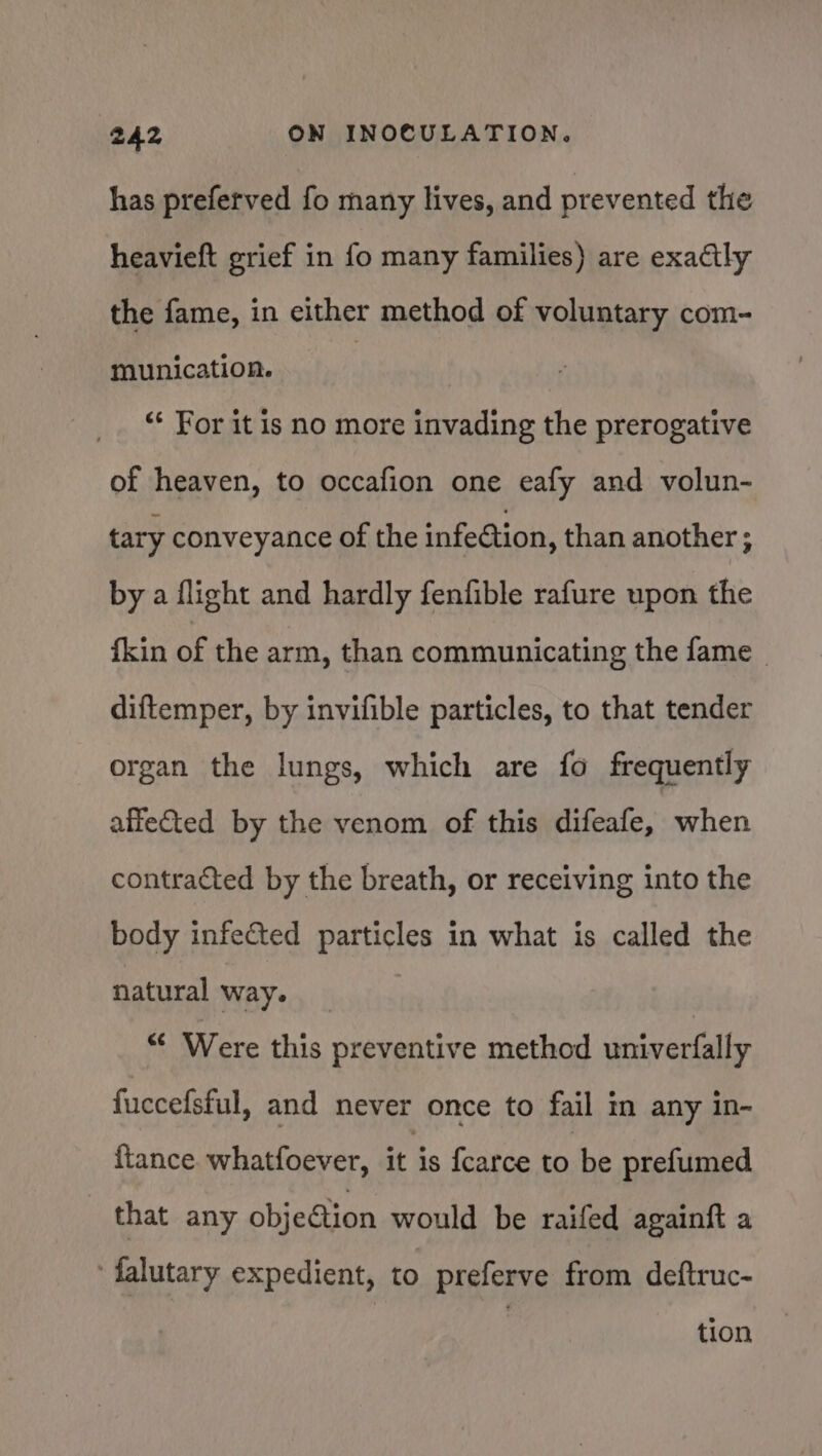 has preferved fo many lives, and prevented the heavieft grief in fo many families) are exactly the fame, in either method of voluntary com- munication. : “* For it is no more invading the prerogative of heaven, to occafion one eafy and volun- tary conveyance of the infection, than another ; by a flight and hardly fenfible rafure upon the {kin of the arm, than communicating the fame _ diftemper, by invifible particles, to that tender organ the lungs, which are fo frequently affefted by the venom of this difeafe, when contracted by the breath, or receiving into the body infected particles in what is called the natural way. *¢ Were this preventive method univerfally fuccefsful, and never once to fail in any in- {tance. whatfoever, it is fcarce to be prefumed that any objeGion would be raifed againft a falutary expedient, to preferve from deftruc- tion