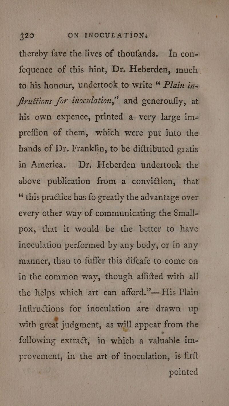 thereby fave the lives of thoufands. In con- fequence of this hint, Dr. Heberden, much to his honour, undertook to write ** Plain in- ftrudions for inoculation,” and generoufly, at his own expence, printed a very large im- preflion of them, which were put into the hands of Dr. Franklin, to be diftributed gratis in America. Dr. Heberden undertook the above publication from a conviction, that “* this practice has fo greatly the advantage over every other way of communicating the Small- pox, that it would be the better to have inoculation performed by any body, or in any manner, than to fuffer this difeafe to come on in the common way, though affifted with all the helps which art can afford.”—His Plain Inftru@ions for inoculation are drawn up with ereat judgment, as will appear from the following extraét, in which a valuable im- provement, in the art of inoculation, is firft pointed