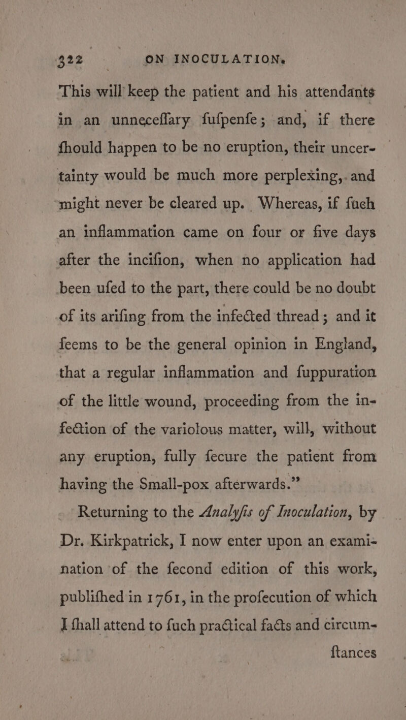 This will keep the patient and his attendants in an unneceflary fufpenfe; and, if there fhould happen to be no eruption, their uncer- — tainty would be much more perplexing,. and might never be cleared up. - Whereas, if fach an inflammation came on four or five days after the incifion, when no application had -been ufed to the part, there could be no doubt of its arifing from the infected thread ; and it feems to be the general opinion in England, that a regular inflammation and fuppuration of the little wound, proceeding from the in- fe€tion of the variolous matter, will, without any eruption, fully fecure the patient from ~ having the Small-pox afterwards.” Returning to the Analyfis of Inoculation, by Dr. Kirkpatrick, I now enter upon an exami- nation of the fecond edition of this work, publifhed in 1761, in the profecution of which J fhall attend to fuch praCtical facts and circum- {tances