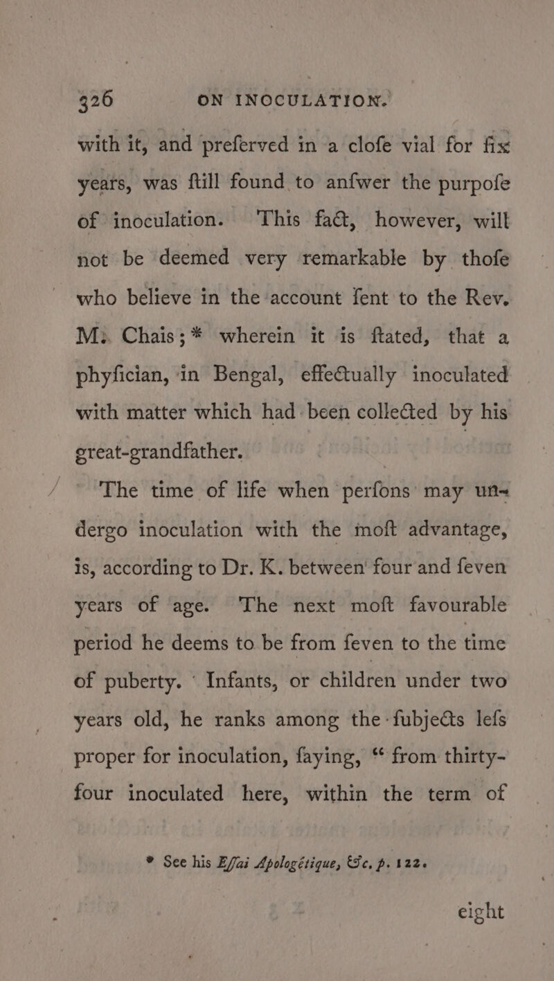 with it, and preferved in a clofe vial for fix years, was ftill found to anfwer the purpofe of inoculation. This fact, however, will not be deemed very remarkable by thofe who believe in the ‘account fent to the Rev. M:. Chais;* wherein it is ftated, that a phyfician, in Bengal, effectually inoculated with matter which had been colle&amp;ted by his ereat-grandfather. : | _° The time of life when perfons’ may un- dergo inoculation with the moft advantage, is, according to Dr. K. between’ four and feven years of age. The next moft favourable period he deems to be from feven to the time of puberty. ‘ Infants, or children under two years old, he ranks among the: fubjedts lefs proper for inoculation, faying, ** from thirty- four inoculated here, within the term of * See his Efai Apologétique, Se, p. 122. eight