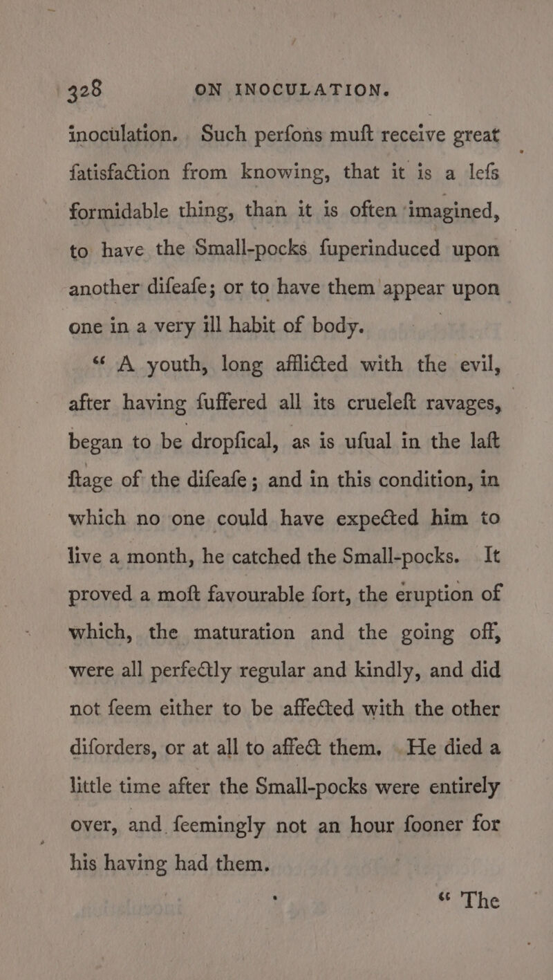 inoculation. Such perfons muft receive great fatisfation from knowing, that it is a lefs formidable thing, than it is often imagined, to have the Small-pocks fuperinduced upon another difeafe; or to have them appear upon one in a very ill habit of body. ‘A youth, long afflidted with the evil, after having fuffered all its crueleft ravages, — began to be dropfical, as is ufual in the laft Rage of the difeafe ; and in this condition, in which no one could have expected him to live a month, he catched the Small-pocks. It proved a moft favourable fort, the eruption of which, the maturation and the going off, were all perfectly regular and kindly, and did not feem either to be affected with the other diforders, or at all to affect them. . He died a little time after the Small-pocks were entirely over, and. feemingly not an hour fooner for his having had them. | Pica we