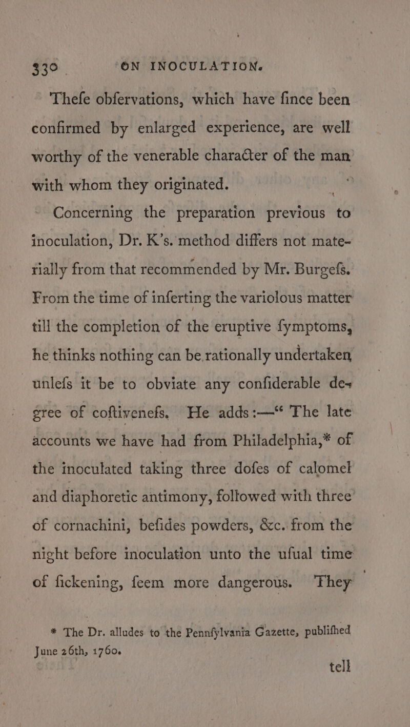 Thefe obfervations, which have fince been confirmed by enlarged experience, are well worthy of the venerable character of the man with whom they originated. i Concerning the preparation previous to inoculation, Dr. K’s. method differs not mate- tially from that recommended by Mr. Burgefs. From the time of inferting the variolous matter till the completion of the eruptive fymptoms, he thinks nothing can be rationally undertaken unlefs it be to obviate any confiderable de- gree of coftivenefs, He adds :—* The late accounts we have had from Philadelphia,* of the inoculated taking three dofes of calomel and diaphoretic antimony, followed with three of cornachini, befides powders, &amp;c. from the night before inoculation unto the ufual time of fickening, feem more dangerous. They ; * The Dr. alludes to the Pennfylvania Gazette, publithed June 26th, 1760. tell