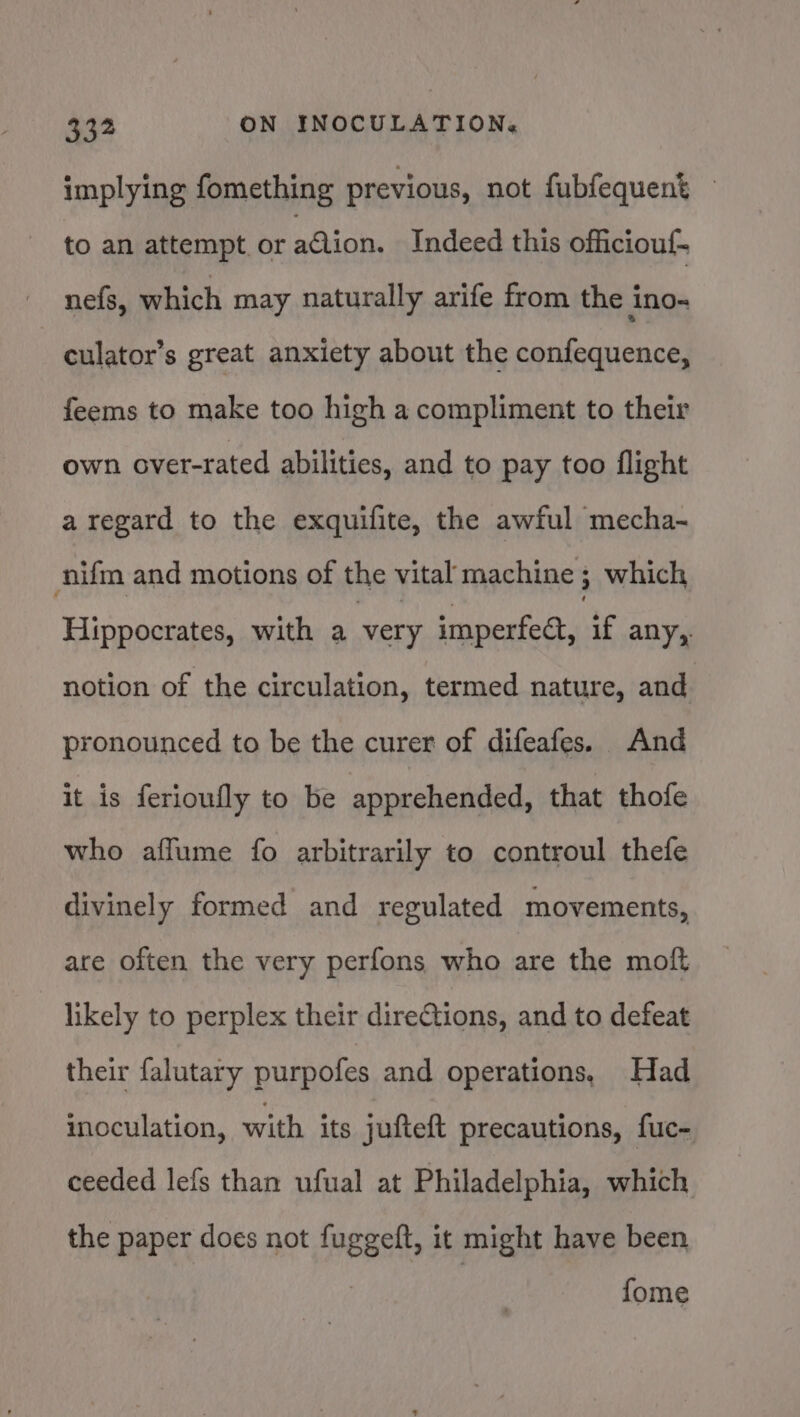 implying fomething previous, not fubfequent to an attempt or adion. Indeed this officiouf- nefs, which may naturally arife from the ino- culator’s great anxiety about the confequence, feems to make too high a compliment to their own over-rated abilities, and to pay too flight a regard to the exquifite, the awful mecha- nifm and motions of the vital machine ; which Hippocrates, with a very imperfect, if any, notion of the circulation, termed nature, and pronounced to be the curer of difeafes. And it is ferioufly to be apprehended, that thofe who affume fo arbitrarily to controul thefe divinely formed and regulated movements, are often the very perfons who are the moft likely to perplex their dire@tions, and to defeat their falutary purpofes and operations, Had inoculation, with its jufteft precautions, fuc- ceeded lefs than ufual at Philadelphia, which the paper does not fuggeft, it might have been fome