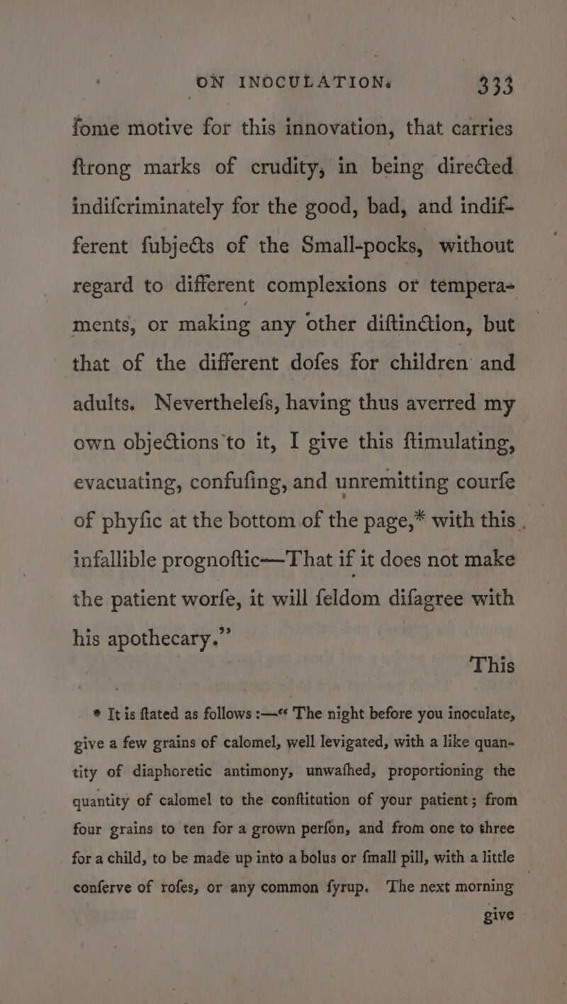 fome motive for this innovation, that carries ftrong marks of crudity, in being directed indifcriminately for the good, bad, and indif- ferent fubjeéts of the Small-pocks, without regard to different complexions or tempera- ments, or clita any other diftinction, but that of the different dofes for children’ and adults. Neverthelefs, having thus averred my own objections'to it, I give this ftimulating, evacuating, confufing, and unremitting courfe of phyfic at the bottom.of the page,* with this. infallible prognoftic—That if it does not make the patient worfe, it will feldom difagree with his apothecary.” This * It is ftated as follows :—** The night before you inoculate, give a few grains of calomel, well levigated, with a like quan- tity of diaphoretic antimony, unwafhed, proportioning the quantity of calomel to the conftitution of your patient; from four grains to ten for a grown perfon, and from one to three _ for achild, to be made up into a bolus or {mall pill, with a little conferve of rofes, or any common fyrup. The next morning : give —