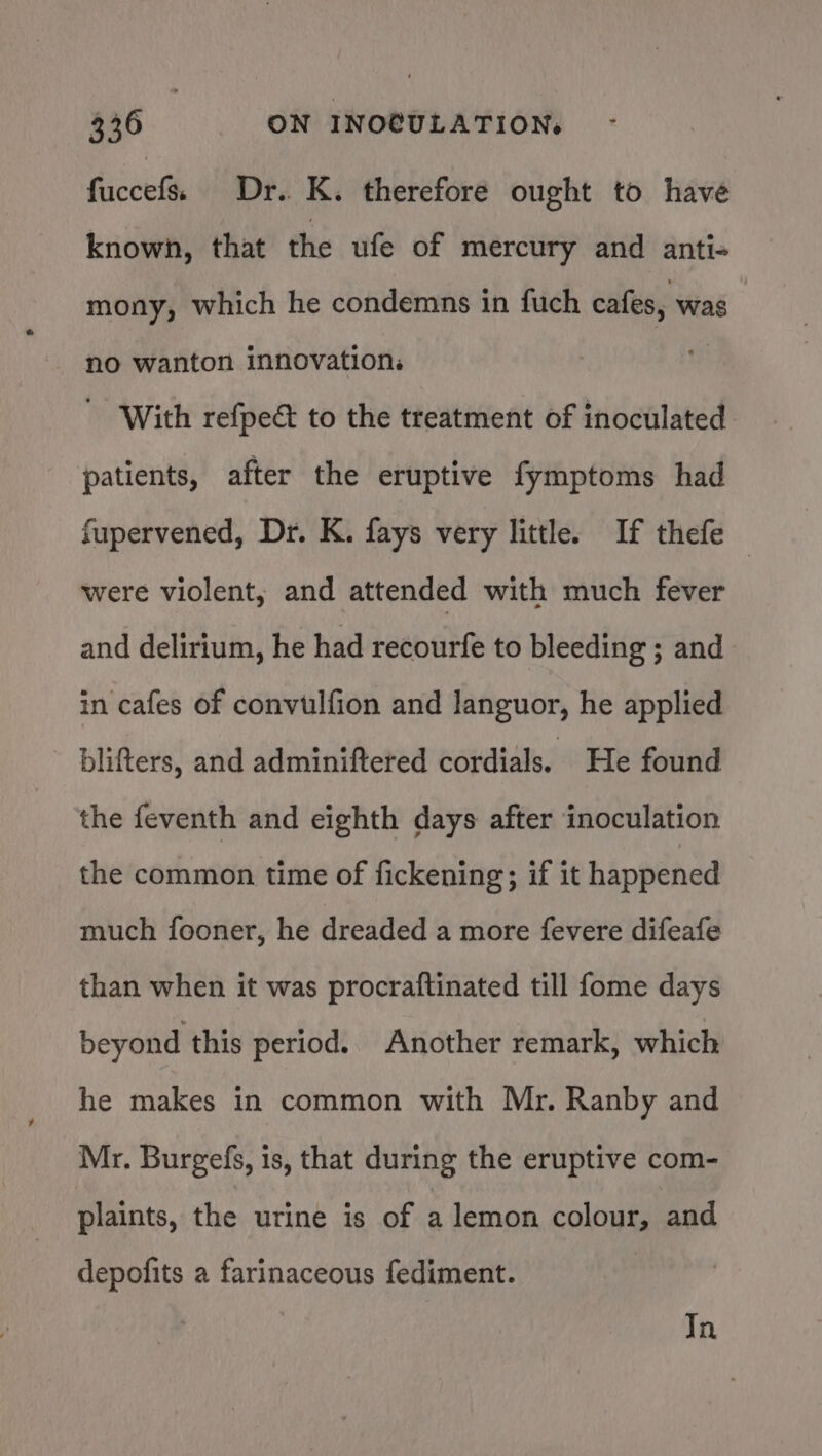 fuccefs) Dr. K. therefore ought to have known, that the ufe of mercury and anti-+ mony, which he condemns in fuch cafes, was no wanton innovation: - With refpe&amp; to the treatment of inoculated patients, after the eruptive fymptoms had fupervened, Dr. K. fays very little. If thefe were violent, and attended with much fever and delirium, he had recourfe to bleeding ; and in cafes of convulfion and languor, he applied blifters, and adminiftered cordials. He found the feventh and eighth days after inoculation the common time of fickening; if it happened much fooner, he dreaded a more fevere difeafe than when it was procraftinated till fome days beyond this period. Another remark, which he makes in common with Mr. Ranby and Mr. Burgefs, is, that during the eruptive com- plaints, the urine is of a lemon colour, and depofits a farinaceous fediment. In