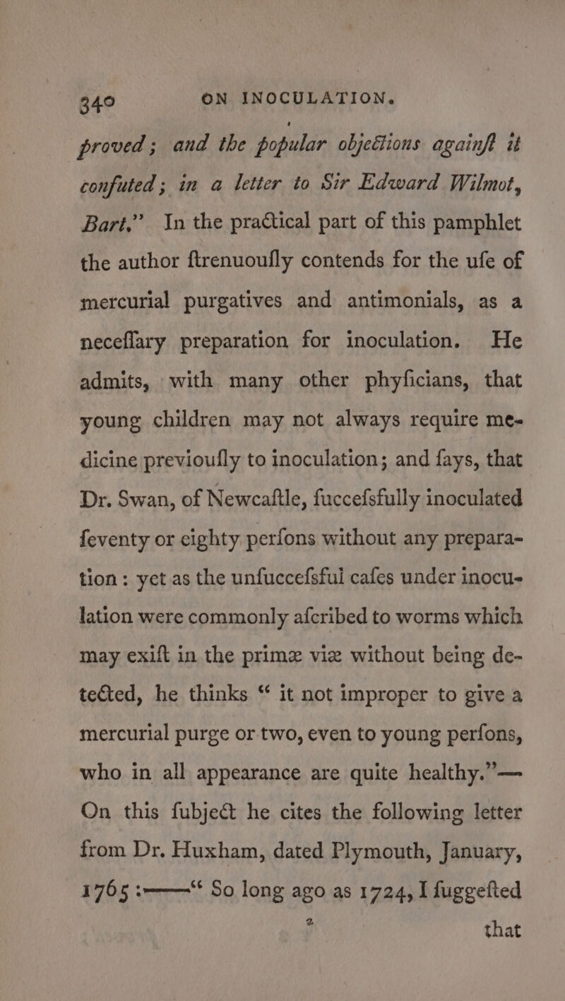 proved ; and the popular objections againft it confuted ; in a letter to Sir Edward Wilmot, Bari.” In the practical part of this pamphlet the author ftrenuoufly contends for the ufe of mercurial purgatives and antimonials, as a neceflary preparation for inoculation. He admits, with many other phyficians, that young children may not always require me- dicine previoufly to inoculation; and fays, that Dr. Swan, of Newcaltle, fuccefsfully inoculated feventy or eighty perfons without any prepara- tion: yet as the unfuccefsful cafes under inocu- lation were commonly afcribed to worms which may exift in the prime vie without being de- tected, he thinks “ it not improper to give a mercurial purge or. two, even to young perfons, who in all appearance are quite healthy.”— On this fubject he cites the following letter from Dr. Huxham, dated Plymouth, January, 1765 :-———“* So long ago as 1724, I fuggefted 2 that