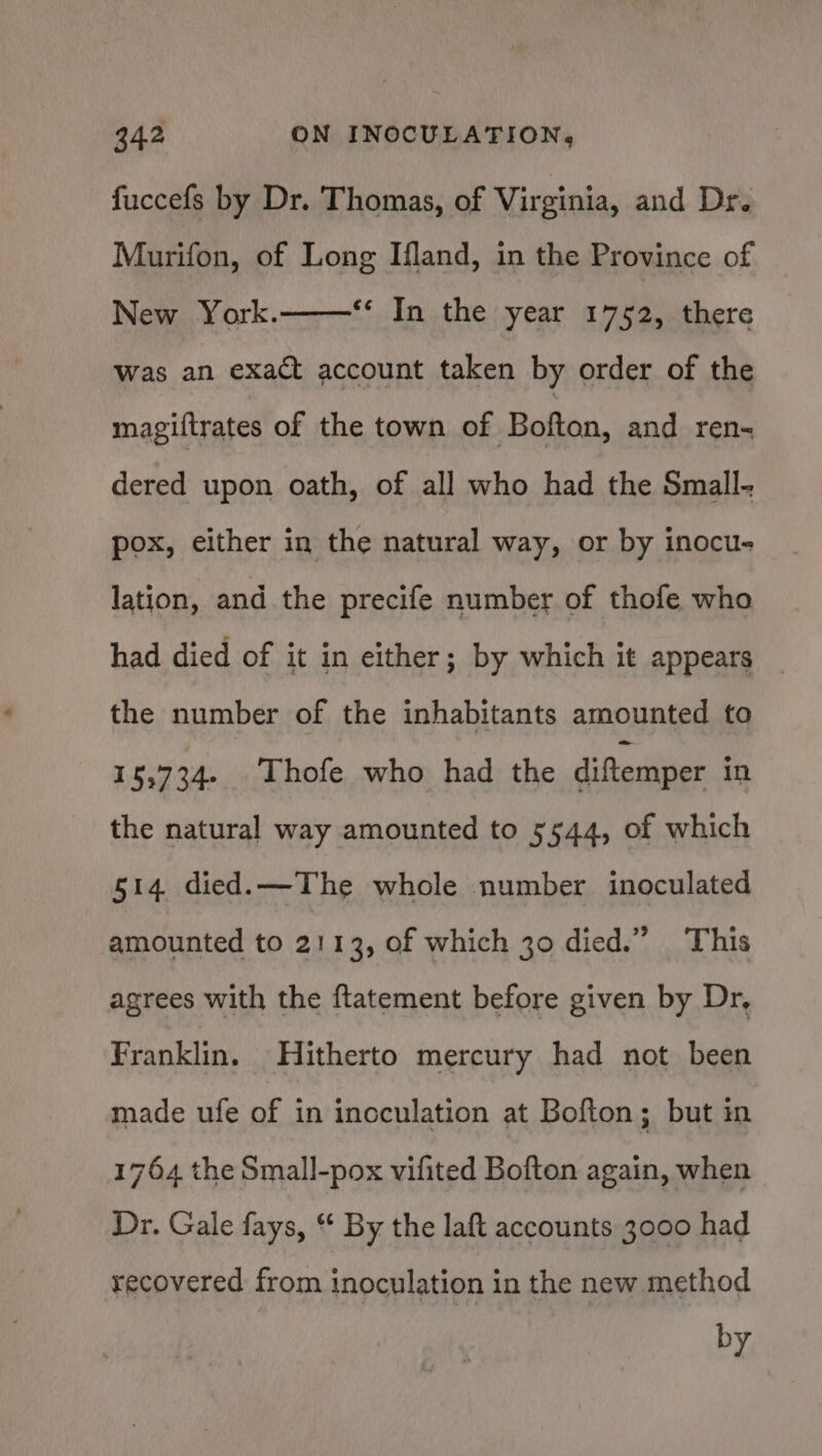 fuccefs by Dr. Thomas, of Virginia, and Dr. Murifon, of Long Iland, in the Province of New York. Was an exact account taken by order of the **¢ In the year 1752, there magiftrates of the town of Bofton, and ren- dered upon oath, of all who had the Small- pox, either in the natural way, or by inocu- lation, and the precife number of thofe who had died of it in either; by which it appears _ the number of the inhabitants amounted to 15,734. Thofe who had the diftemper in the natural way amounted to 5544, of which 514 died. —The whole number inoculated amounted to 2113, of which 30 died.” This agrees with the ftatement before given by Dr, Franklin. Hitherto mercury had not been made ufe of in incculation at Bofton; but in 1764 the Small-pox vifited Bofton again, when Dr. Gale fays, * By the laft accounts 3000 had recovered from inoculation in the new method by