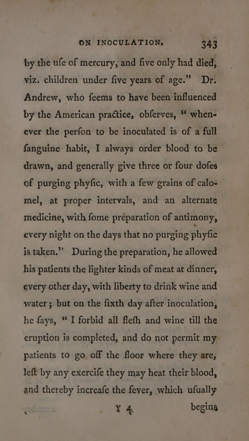 by the ufe of mercury, and five only had died, viz. children under five years of age.” Dr. Andrew, who feems to have been influenced by the American practice, obferves, ‘ when- ever the perfon to be inoculated is of a full fanguine habit, I always order blood to be drawn, and generally give three or four dofes of purging phyfic, with a few grains of calo- mel, at proper intervals, and an alternate medicine, with fome préparation of antimony, every night on the days that no purging SHU is taken.” During the preparation, he allowed his patients the lighter kinds of meat at dinner, every other day, with liberty to drink wine and water; but on the fixth day after inoculation, he fays, “ I forbid all flefh and wine till the eruption is completed, and do not permit my patients to go. off the floor where they are, left by any exercife they may heat their blood, and thereby increafe the fever, which ufually ; | 4 begins