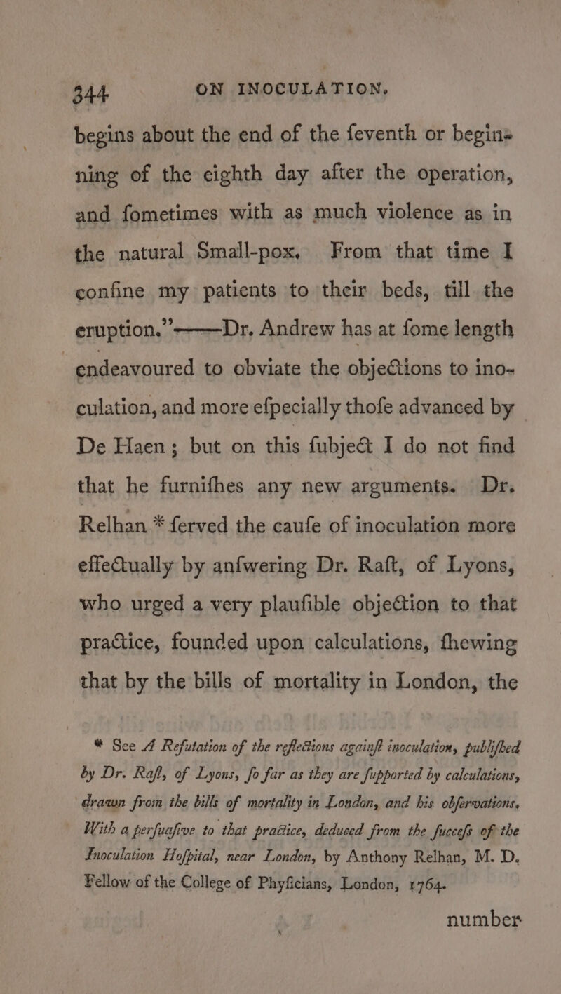 begins about the end of the feventh or begin ning of the eighth day after the operation, and fometimes with as much violence as in the natural Small-pox, From that time I confine my patients to their beds, till the eruption.”———Dr, Andrew has at fome length endeavoured to obviate the objeCtions to ino- culation, and more efpecially thofe advanced by De Haen; but on this fubje&amp; I do not find that he furnifhes any new arguments. Dr, Relhan * ferved the caufe of inoculation more effectually by anfwering Dr. Raft, of Lyons, who urged a very plaufible objeGtion to that praiice, founded upon calculations, fhewing that by the bills of mortality in London, the * Sce 4 Refutation of the reflections againft inoculation, publifbed by Dr. Raft, of Lyons, fo far as they are fupported by calculations, drawn from the bills of mortality in London, and his obfervations. With a perfuafive to that praétice, deduced from the fuccefs of the Inoculation Hofpital, near London, by Anthony Relhan, M. D, Fellow of the College of Phyficians, London, 1764. number