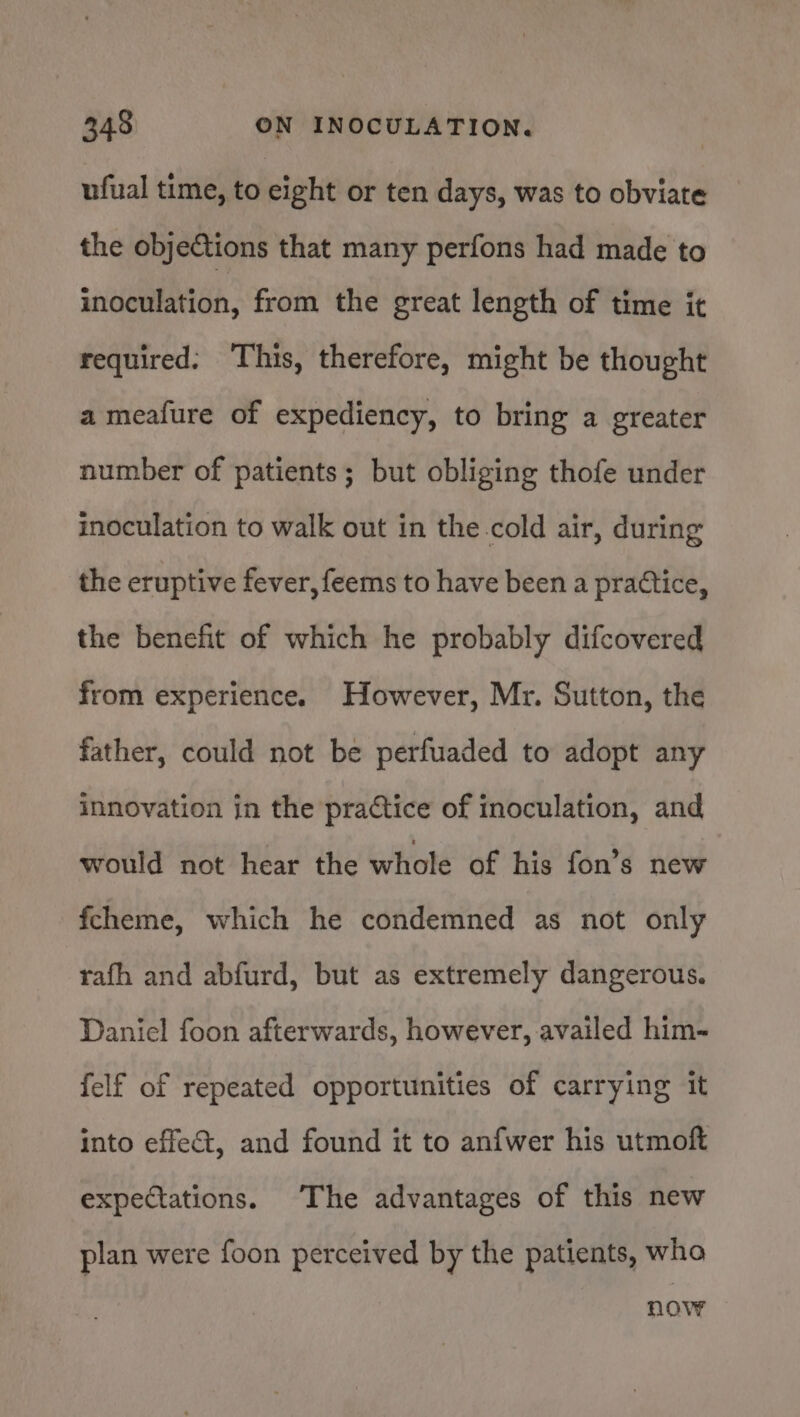 ufual time, to eight or ten days, was to obviate the objections that many perfons had made to inoculation, from the great length of time it required. This, therefore, might be thought a meafure of expediency, to bring a greater number of patients; but obliging thofe under inoculation to walk out in the.cold air, during the eruptive fever, feems to have been a practice, the benefit of which he probably difcovered from experience. However, Mr. Sutton, the father, could not be perfuaded to adopt any innovation in the practice of inoculation, and would not hear the whole of his fon’s new fcheme, which he condemned as not only rafh and abfurd, but as extremely dangerous. Daniel foon afterwards, however, availed him- felf of repeated opportunities of carrying it into effect, and found it to anfwer his utmoft expeciations. The advantages of this new plan were foon perceived by the patients, wha NOV?