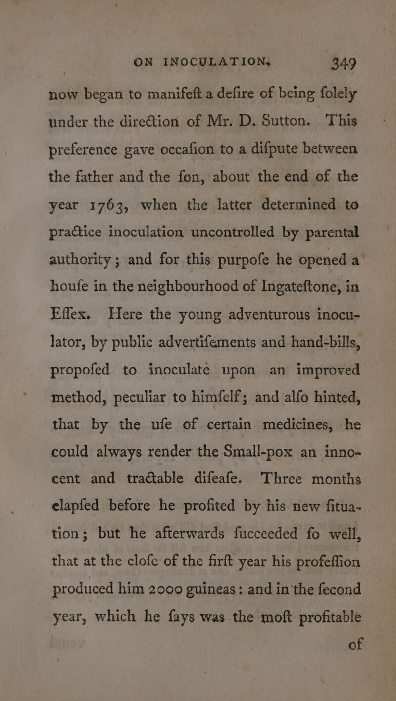 now began to manifeft a defire of being folely under the dire€tion of Mr. D. Sutton. This preference gave occafion to a difpute between the father and the fon, about the end of the year 1763, when the latter determined to practice inoculation uncontrolled by parental authority ; and for this purpofe he opened a houfe in the neighbourhood of Ingateftone, in Effex. Here the young adventurous inocu- lator, by public advertifements and hand-bills, propofed to inoculate upon an improved method, peculiar to himfelf; and alfo hinted, that by the ufe of certain medicines, he could always render the Small-pox an inno- cent and tractable difeafe. Three months elapfed before he profited by his new fitua-_ tion; but he afterwards fucceeded fo well, that at the clofe of the firft year his profeffion produced him 2000 guineas: and in the fecond year, which he fays was the moft profitable of