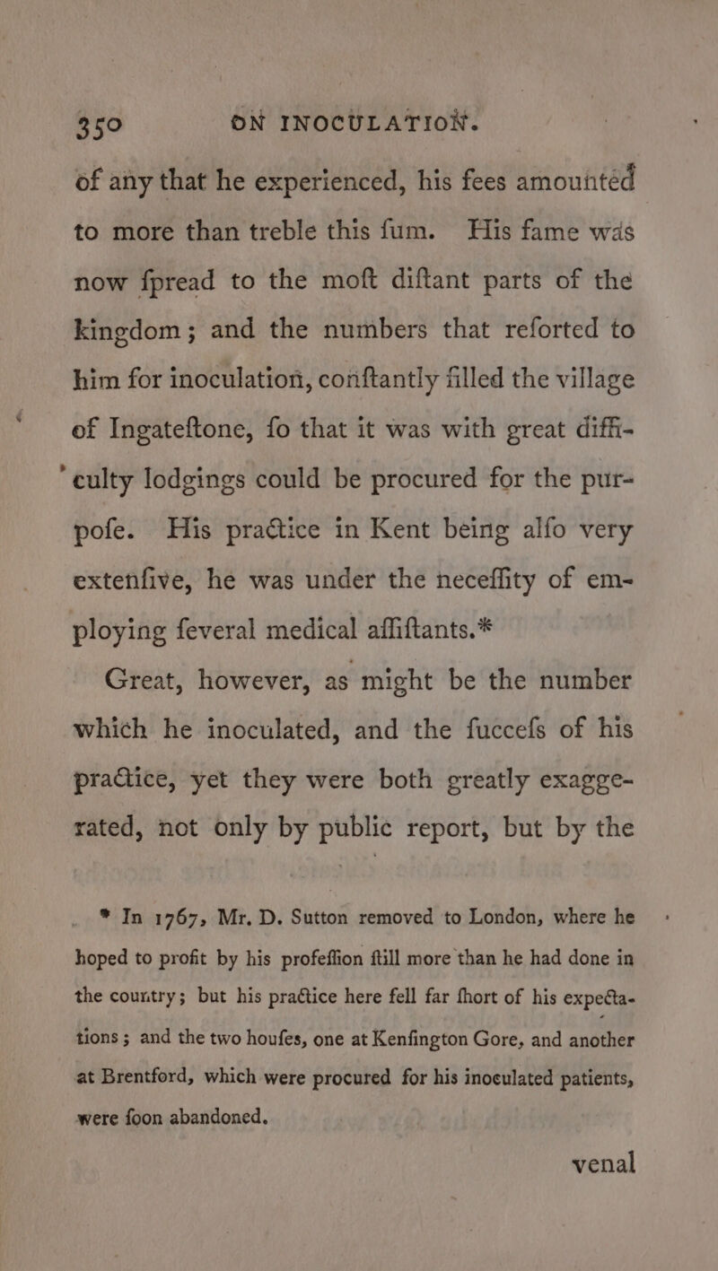 of any that he experienced, his fees amouiitéd to more than treble this fum. His fame was now fpread to the moft diftant parts of the kingdom; and the numbers that reforted to him for inoculation, conftantly filled the village of Ingateftone, fo that it was with great diffi- ‘culty lodgings could be procured for the pur- pofe. His praétice in Kent being alfo very extenfive, he was under the neceffity of em- ploying feveral medical affiftants.* Great, however, as might be the number which he inoculated, and the fuccefs of his practice, yet they were both greatly exagge- rated, not only by public report, but by the * In 1767, Mr. D. Sutton removed to London, where he hoped to profit by his profeffion ftill more than he had done in the country; but his prattice here fell far fhort of his expecta- tions ; and the two houfes, one at Kenfington Gore, and anes at Brentford, which were procured for his inoculated patients, were foon abandoned. venal