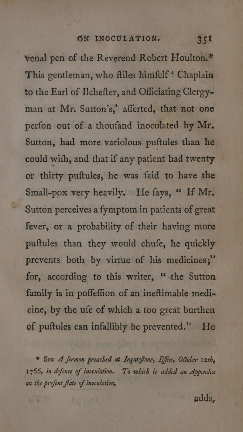 venal pen of the Reverend Robert Houlton.* This gentleman, who ftiles himfelf ‘ Chaplain to the Earl of Ilchefter, and Officiating Clergy- man at Mr. Sutton’s,’ afferted, that not one perfon out of a thoufand inoculated by Mr. Sutton, had more variolous puftules than he could with, and that if any patient had twenty — or thitty puftules, he was faid to have the Small-pox very heavily. He fays, “ If Mr. Sutton perceives a fymptom in patients of great fever, or a probability of their having more puftules than they would chufe, he quickly prevents both by virtue of his medicines;” for, according to this writer, “ the Sutton family is in poffeflion of an ineftimable medi= _ cine, by the ufe of which a too ereat burthen of puftules can infallibly be prevented.” He * See 4 fermon preached at Ingateftone, Effex, Ofober 12th, 1766, in defence of inoculation. To which is added an Appendix on the prefent flate of inoculation, adds,