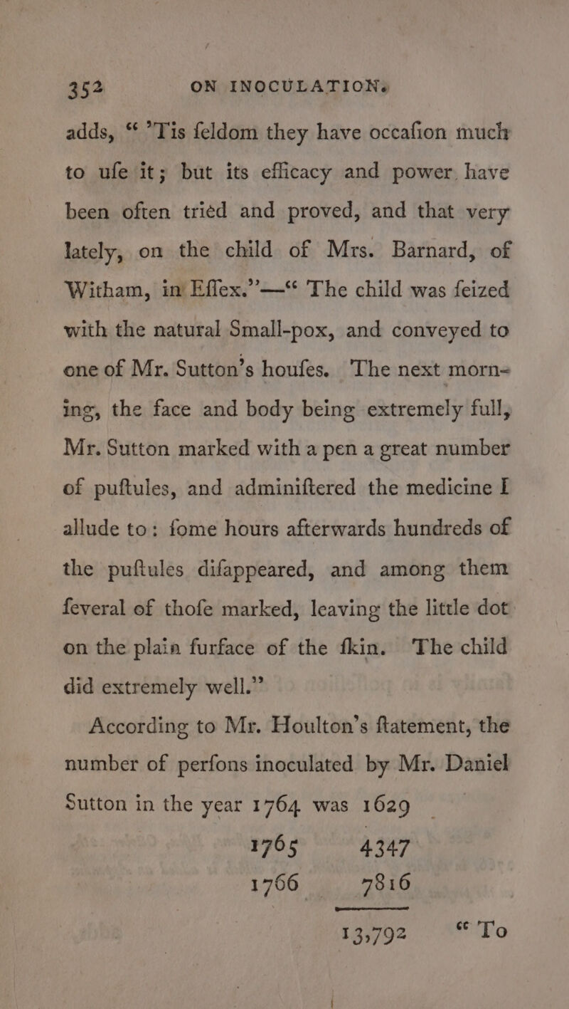 adds, “ *Tis feldom they have occafion much to ufe it; but its efficacy and power have been often tried and proved, and that very lately, on the child of Mrs. Barnard, of Witham, in’ Effex.” —‘* The child was feized with the natural Small-pox, and conveyed to one of Mr, Sutton’s houfes. The next morn ing, the face and body being extremely full, Mr. Sutton marked with a pen a great number of puftules, and adminiftered the medicine I allude to: fome hours afterwards hundreds of the puftules difappeared, and among them feveral of thofe marked, leaving the little dot on the plain furface of the fkin. The child did extremely well.” According to Mr. Houlton’s ftatement, the number of perfons inoculated by Mr. Daniel Sutton in the year 1764 was 1629 1765 4347 1766, a Zhe 13792 euVa