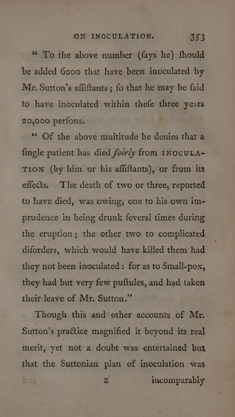 “ To the above number (fays he) fhould be added Gooo that have been inoculated by Mr. Sutton’s affiftants ; fo that he may be faid to have inoculated within thefe three years 20,000 perfons, | ‘“* Of the above multitude he denies that a fingle patient has died fairly from INOCULA-_ TION (by him or his affiftants), or from its effects. The death of two or three, reported to have died, was owing, one to his ‘own im- prudence in being drunk feveral times during the eruption; the other two to complicated diforders, which would have killed them had they not been inoculated: for as to Small-pox, they had but very few puftules, and had taken their leave of Mr. Sutton.” Though this and other accounts of Mr. Sutton’s practice magnified it beyond its real merit, yet not a doubt was entertained but that the Suttonian plan of inoculation was Z incomparably