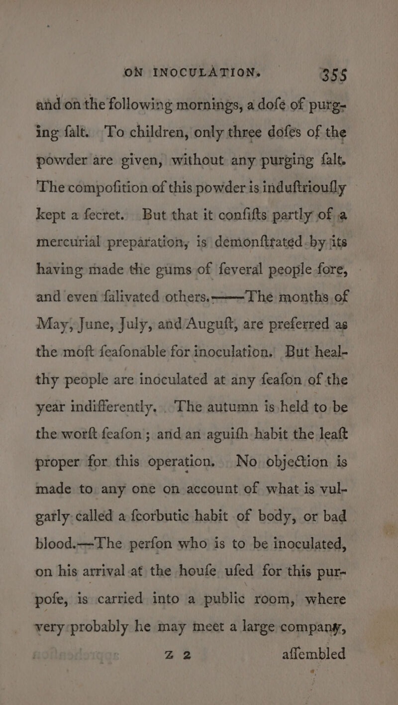 aid on the following mornings, a dofe of purg- ing falt. To children, only three dofes of the powder are given, without any purging falt. The compofition of this powder is induftrioully kept a fecret. But that it confifts partly of a mercurial preparation, is demonfttated -by jits having made the gums of feveral people fore, The months of May, June, July, and Auguft, are preferred as and even falivated others.- the moft feafonable for inoculation. But heal- thy people are inoculated at any feafon of the year indifferently, . The autumn is held to be the worft feafon; and an aguifh habit the leaft proper for this operation. No objection is made to any one on account of what is vul- gatly- called a fcorbutic habit of body, or bad blood.——-The perfon who is to be inoculated, on his arrival at the houfe ufed for this pur- pofe, is carried into a public room, where very probably he may meet a large company, Zz affembled