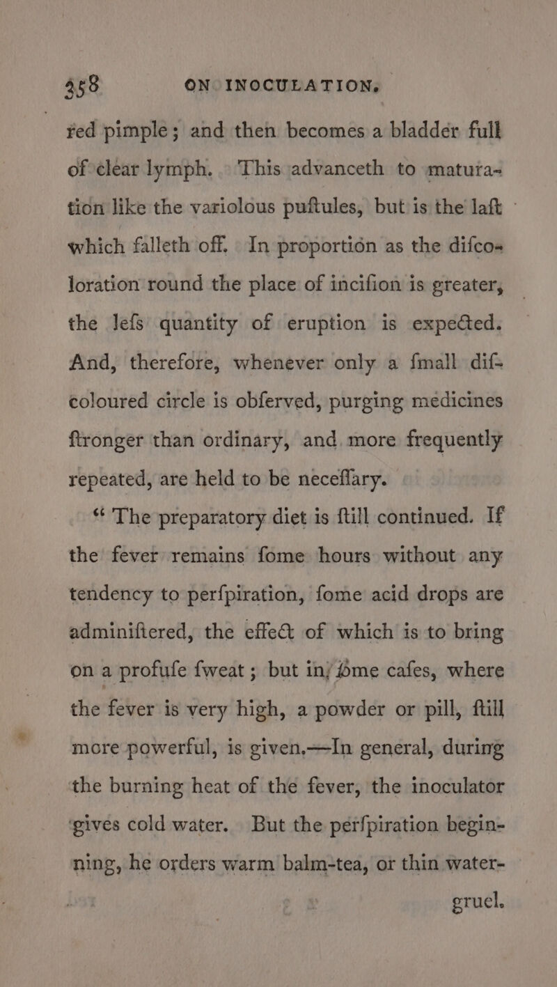 ed pimple; and then becomes a bladder full of clear lymph. This advanceth to matura- tion like the variolous puftules, but is the laft which falleth off. In proportion as the difcos- loration round the place of incifion is greater, the Jefs quantity of eruption is expected. And, therefore, whenever only a fmall dif- coloured circle is obferved, purging medicines ftronger than ordinary, and. more frequently repeated, are held to be neceflary. *‘ The preparatory diet is ftill continued. If the fever remains fome hours without any tendency to perfpiration, fome acid drops are adminiftered, the effect of which is to bring on a profufe fweat ; but inj fme cafes, where the fever is very high, a powder or pill, ftill more powerful, is given,—TIn general, during the burning heat of the fever, the inoculator ‘gives cold water. But the perfpiration begin- ning, he orders warm balm-tea, or thin water- erucl.