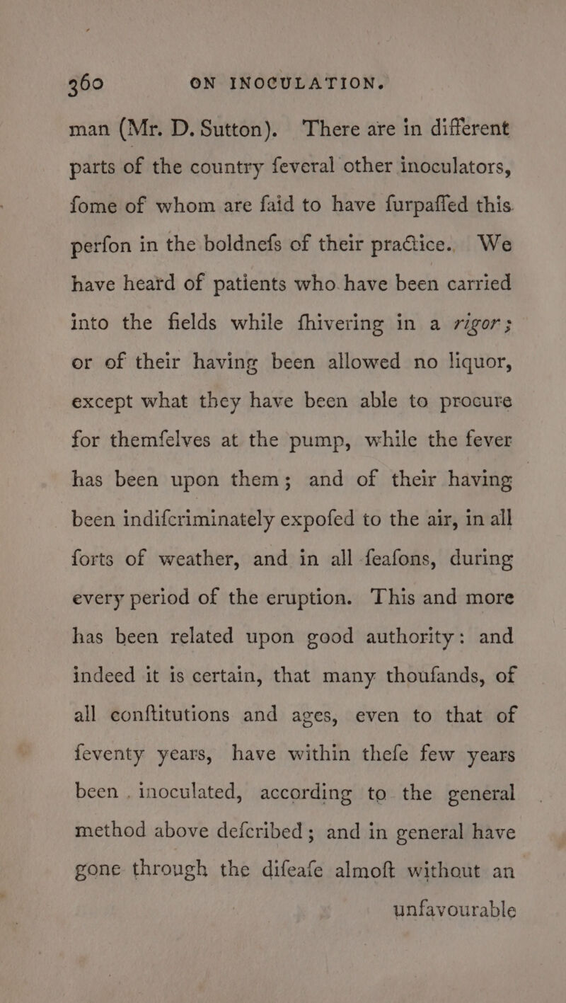 man (Mr. D. Sutton). There are in different parts of the country feveral other inoculators, fome of whom are faid to have furpaffed this perfon in the boldnefs of their pratice. We have heard of patients who. have been carried into the fields while fhivering in a rigor; or of their having been allowed no liquor, except what they have been able to procure for themfelves at the pump, while the fever has been upon them; and of their having | been indifcriminately expofed to the air, in all forts of weather, and in all feafons, during every period of the eruption. This and more has been related upon good authority: and indeed it is certain, that many thoufands, of all conftitutions and ages, even to that of feventy years, have within thefe few years been , inoculated, according to the general method above defcribed; and in general have gone through the difeafe almoft without an unfavourable