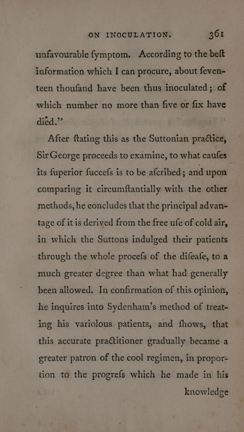 unfavourable fymptom. According to the belt information which I can procure, about feven- teen thoufand have been thus inoculated; of which number no more than five or fix have died.” After ftating this as the Suttonian practice, Sir George proceeds to examine, to what caufes its fuperior fuccefs is to be afcribed; and upon comparing it circumftantially with the other methods, he concludes that the principal advan- tage of it is derived from the free ufe of cold air, in which the Suttons indulged their patients through the whole procefs of the difeafe, to a much greater degree than what had generally been allowed. In confirmation of this opinion, he inquires into Sydenham’s method of treat- ing his variolous patients, and fhows, that this accurate practitioner gradually became a greater patron of the cool regimen, in propor- tion to the progrefs which he made in his knowledge